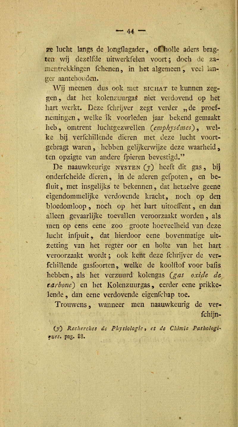 2€ lucht langs de longflagader, oOhoUe aders brag^ ten wij dezelfde uitwerkfelen voort; doch de za- nientrekkingcn fchcnen, in het algemeen, veel lan- ger aantehoiidcn. Wij meenen dus ook met biciiat te kunnen zeg- gen 9 dat het kolenzuurga^ niet verdovend op het hart werkt. Deze fchrijver zegt verder „de proef- nemingen , welke ik voorleden jaar bekend gemaakt heb, omtrent luchtgezwellen (jmph'jscmes^^ wel- ke bij verfchillende dieren met C\^z^ lucht voort- gebragt waren, hebben gelijkerwijze deze waarheid^ ten opzigte van andere fpieren bevestigd. De naauwkeurige nysten Q) heeft dit gas, bij onderfcheide dieren, in de aderen gcfpoten , en be- 11 uit, met insgelijks te bekennen, dat hetzelve geene eigendommelijke verdovende kracht, noch op den bloedomloop , noch op het hart uitoeffent, en dan alleen gevaarlijke toevallen veroorzaakt worden, als men op eens eene zoo groote hoeveelheid van deze lucht infpuit, dat hierdoor eene bovenmatige uit- ;5ctting van het regter oor en holte van het hart veroorzaakt wordt; ook kent deze fchrijver de ver- fchillende gasfoorten, welke de koolflof voor bafis hebben, als het verzuurd kolengas (^gas oxide d& tarboné) en het Kolenzuurgas, eerder eene prikke- lende , dan eene verdovende eigenfchap toe. Trouwens, wanneer men naauwkeurig de ver- fchijn- (S) Recherches de Physiologïc, et de Chimie Pathahgi- fues» pag. 28.