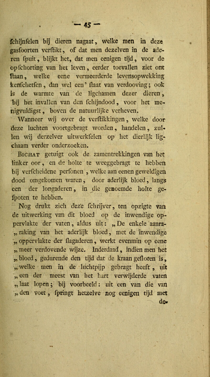 ^45 — fchijnfelen bij dieren nagaat, welke men in deze gasfoorten verdikt, of dat men dezelven in de ade- ren fpiüt, blijkt het, dat men eenigen tijd, voor de opfchorting van het leven, eerder toevallen ziet ont ïtaan, welke ecne vermeerderde levensopwekkmg kenfchetfen, dan wel een' ftaat van verdooving; ook is de warmte van de ligchamen dezer dieren, bij het invallen van den fchijndood, voor het me- nigvuldigst, boven de natuurlijke verheven. Wanneer wij over de verdikkingen, welke door deze luchten voortgebragt worden, handelen, zul- len wij derzelver uitwerkfelen op het dierlijk lig- chaara verder onderzoeken. BiCHAT getuigt ook de zam en trekkingen van hec linker oor, en de holte te weeggebragt te hebben bij verfcheidene perfoncn , welke aan eenen geweldigen dood omgekomen waren, door aderlijk bloed, langs een der longaderen, in Jiic genoemde holte ge- fpoten te hebben. Nog drukt zich dez'e fchrijver, ten opzigte van de uitwerking van dit bloed op de inwendige op- pervlakte der vaten, aldus uit: „De enkele aanra- „ raking van het aderlijk bloed, met de inwendige '„ oppervlakte der flagaderen, werkt evenmin op eene 5, meer verdovende wijze. Inderdaad, indien men het „bloed, gedurende den tijd dat de kraan gefloten is, 5, welke men in de luchtpijp gebragt heeft, uit „een der meest van het hart verwijderde vaten „laat lopen; bij voorbeeld: uit een van die vm „den voet, fpringt hetzelve nog eenigen tijd met de.