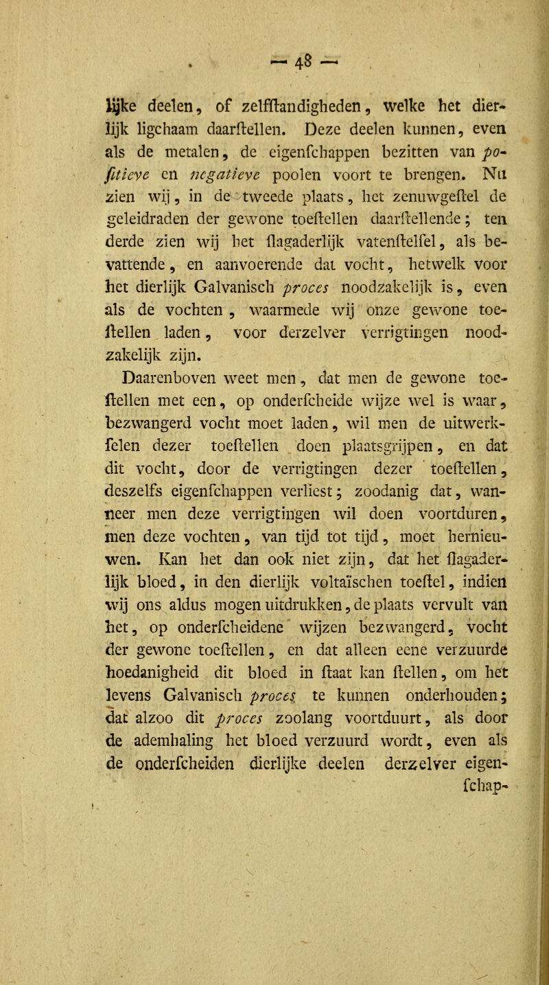 ^48- lijke deelen, of zelfftandigheden, welke het dier- lijk ligchaam daarftellen. Deze deelen kunnen, even als de metalen, de eigenfcbappen bezitten van po^ fitieve en negatieve poolen voort te brengen. Nu zien wij, in de^tweede plaats, het zenuwgeflel de geleidraden der gewone toeflellen daarilellende; ten derde zien wij het flagaderlijk vatenftelfel, als be- vattende, en aanvoerende dal vocht, hetwelk voor het dierlijk Galvanisch proces noodzakelijk is, even als de vochten , waarmede wij onze gewone toe- ftellen laden, voor derzelver verrigtiiigen nood- zakelijk zijn. Daarenboven weet men, dat men de gewone toe- ftellen met een, op onderfcheide wijze wel is waar, bezwangerd vocht moet laden, wil men de uitwerk- felen dezer toeflellen doen plaatsgrijpen, en dat dit vocht, door de verrigtingen dezer toeflellen, deszelfs eigenfcbappen verliest; zoodanig dat, wan- neer men deze verrigtingen wil doen voortduren, men deze vochten, van tijd tot tijd, moet hernieu- wen. Kan het dan ook niet zijn, dat het flagader- lijk bloed, in den dierlijk voltaïschen toeftel, indien wij ons aldus mogen uitdrukken, de plaats vervult van het, op onderfcheidene wijzen bezwangerd, vocht der gewone toefrellen, en dat alleen eene verzuurde hoedanigheid dit bloed in ftaat kan ftellen, om het levens Galvanisch proces, te kunnen onderhouden; dat alzoo dit proces zoolang voortduurt, als door de ademhaling het bloed verzuurd wordt, even als de onderfcheiden dierlijke deelen derzelver eigen- fchap-