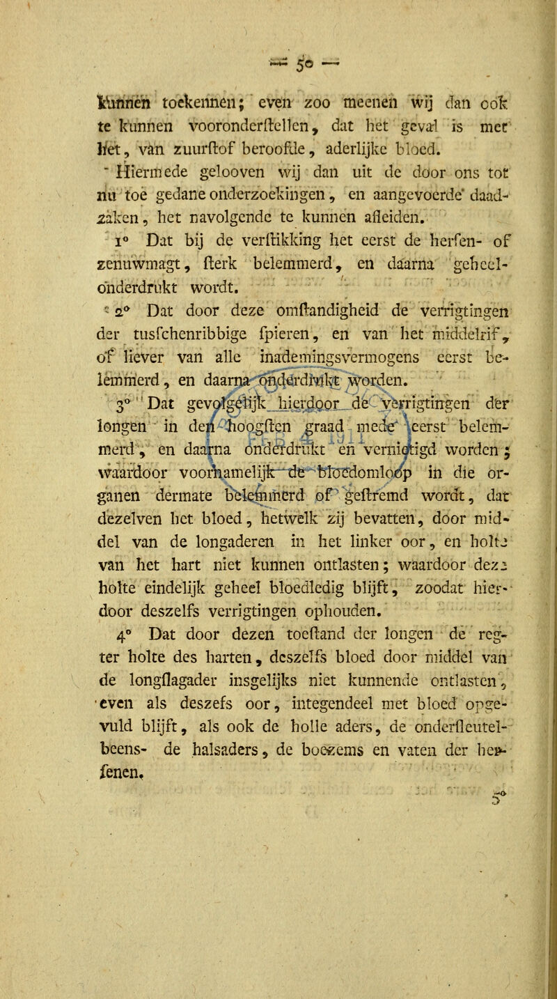 ^ 5^ — iUfinen toekennen; even zoo meenen wij dan oó^. te kunnen vooronderdenen, dat het gcvarl is met liet, van zuurftof beroofde, aderlijkc bloed.  tïieïitïede gelooven wij dan uit de door ons tot rilt toè gedane onderzoekingen 5 en aangevoerde'daad- xaken, het navolgende te kunnen afleiden. i« Dat bij de verftikking l^et eerst de herfen- of zenuwmagt, (lerk belemmerd, en daarna geheel- onderdrukt wordt. ' 2** Dat door deze omfl:andigheid de vemgtingen der tusfchenribbige fpieren, en van het middelrif, of liever van alle inademingsvermogens eerst be- lemmerd, en daaniir'ön,4^*di^l^ worden. 3^ Dat gevotg^Rjfe.Jiiêr^JaorL^^dè' v^^ der longen • in den hoogden ,graadme^\eerst' belem- merd, en daarna óndÖdriikt'en'verm^igd worden ; waatciöor vooAamelijk^^^^blürdomlo/p in die or- ganen dermate Éekéimerd of^geftremd wordt, dat dezelven het bloed, hetwelk zij bevatten, door mid- del van de longaderen in het linker oor, en holtj van het hart niet kunnen ontlasten; waardoor dez2 holte eindelijk geheel bloedledig blijft, zoodat hier-- door deszelfs verrigtingen ophouden, 4° Dat door dezen toeftand der longen de reg- ter holte des harten, deszelfs bloed door middel van de longflagader insgelijks niet kunnende ontlasten, •even als deszefs oor, integendeel met bloed opge- vuld blijft, als ook de holle aders, de onderfleutel- beens- de halsadcrs, de boezems en vaten der hem iencn.