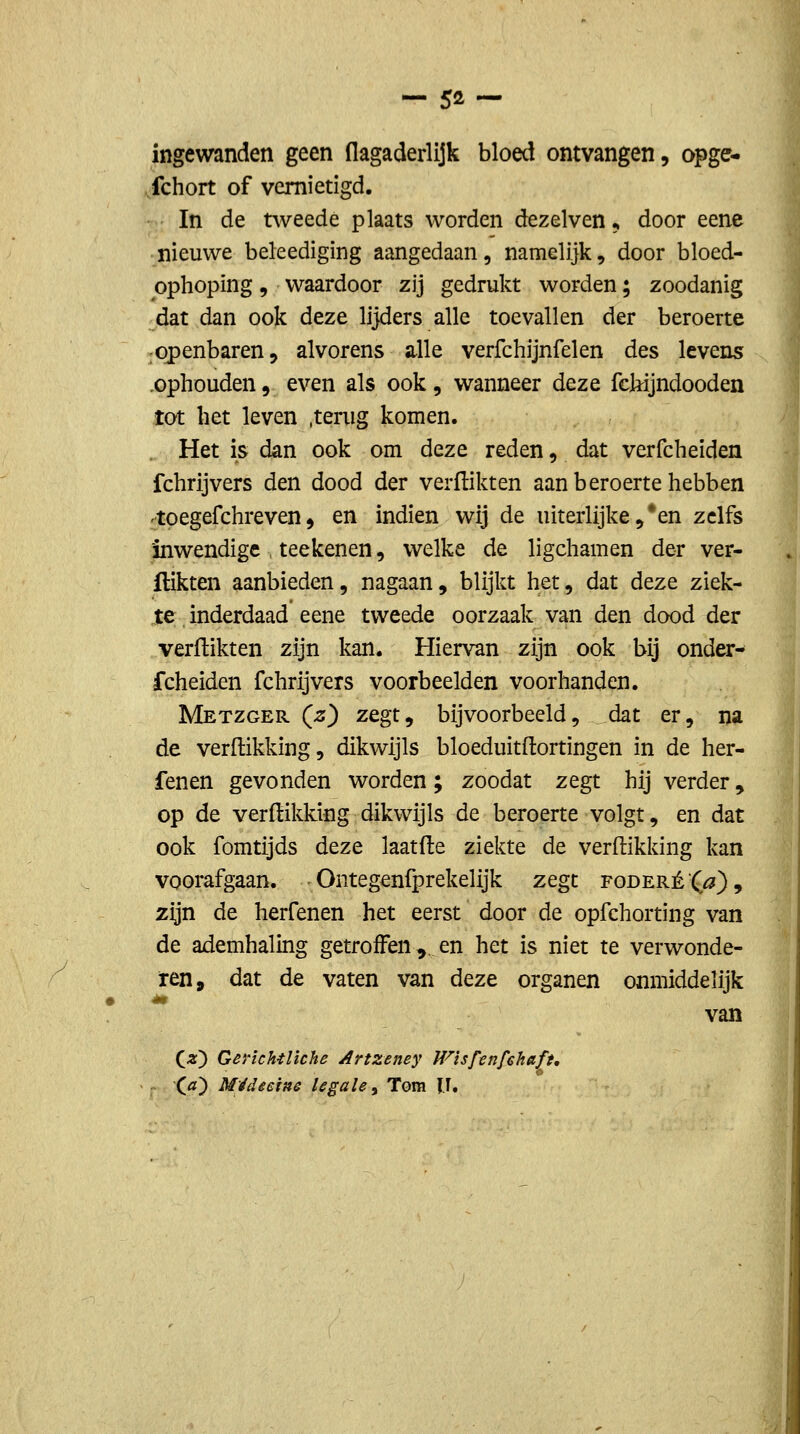 ingewanden geen flagaderlijk bloed ontvangen, opge- fchort of vernietigd. In de tweede plaats worden dezelven, door eene nieuwe beleediging aangedaan, namelijk, door bloed- ophoping, waardoor zij gedrukt worden; zoodanig dat dan ook deze lijders alle toevallen der beroerte openbaren, alvorens alle verfchijnfelen des levens .ophouden, even als ook, wanneer deze fcMjndooden tot het leven .tenig komen. . Het is dan ook om deze reden, dat verfcheiden fchrijvers den dood der verflikten aan beroerte hebben 'toegefchreven, en indien wij de uiterlijke,*en zelfs inwendige teekenen, welke de ligchamen der ver- flikten aanbieden, nagaan, blijkt het, dat deze ziek- te inderdaad eene tweede oorzaak van den dood der verflikten zijn kan. Hiervan zijn ook bij onder^ fcheiden fchrijvers voorbeelden voorhanden. Metzger (^) zegt, bijvoorbeeld, dat er, na de verdikking, dikwijls bloeduitftortingen in de her- fenen gevonden worden; zoodat zegt hij verder, op de verdikking dikwijls de beroerte volgt, en dat ook fomtijds deze laatde ziekte de verdikking kan voorafgaan. Ontegenfprekelijk zegt foderé-^^), zijn de herfenen het eerst door de opfchorting van de ademhaling getroffen ^, en het is niet te verwonde- ren, dat de vaten van deze organen onmiddelijk ** van (5;) GerichtHche Artzeney Wisfenfchaft, X.a) Médêcins legale ^ Tom I.I.