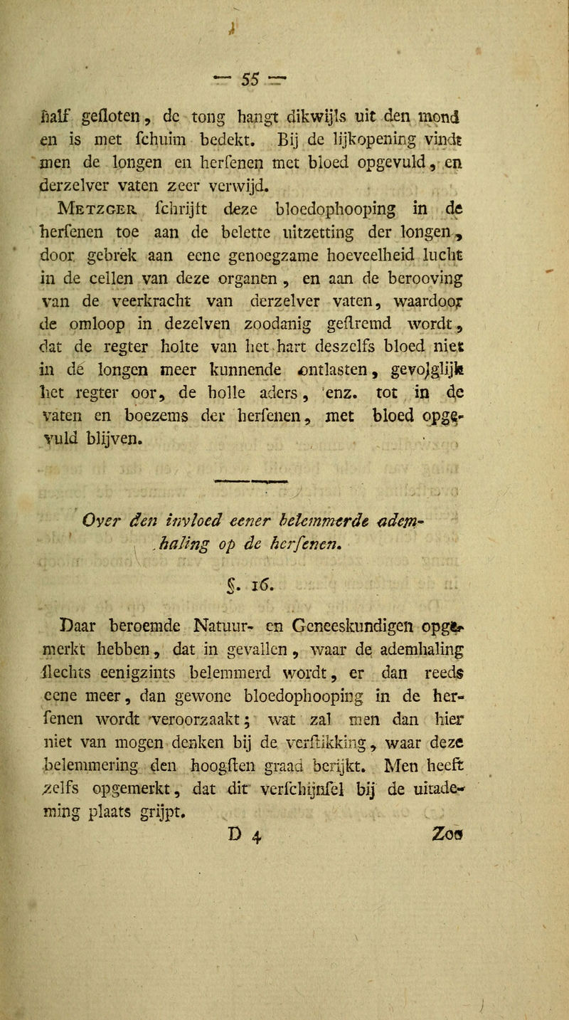 half gefloten, de tong hangt dikwijls uit den inond en is met fchiiim bedekt. Bij de lijkopening vindt men de longen en herfeneii met bloed opgevuld,-.en derzelver vaten zeer verwijd. Metzger fchrijtt deze bloedophooping in de herfenen toe aan de belette uitzetting der longen,, door, gebrek aan ecne genoegzame hoeveelheid lucht in de cellen van deze organen , en aan de berooving van de veerkracht van derzelver vaten, vvaardoojr de omloop in dezelven zoodanig geflremd wordt, clat de regter holte van het hart deszclfs bloed niet in dé longen meer kunnende ontlasten, gevoeglijk liet regter oor, de holle aders, 'enz. tot in 4^ vaten en boezems der herfenen, met bloed opg^- Yuld blijven. Oyer den invloed €ener hetcmmtrde {idem , ^ haling op de herfenen» Daar beroemde Natuur- en Geneeskundigen opgfc' merkt hebben, dat in gevallen, Avaar de ademhaling ilechts eenigzints belemmerd wordt, er dan reeds ecne meer, dan gewone bloedophooping in de her- fenen wordt -veroorzaakt; wat zal men dan hier niet van mogen denken bij de verftikkirig, waar deze belemmering den hoogden graad herijkt. Men heeft ^elfs opgemerkt, dat dit verfchijnfel bij de uitade** ming plaats grijpt. D4 Zöö