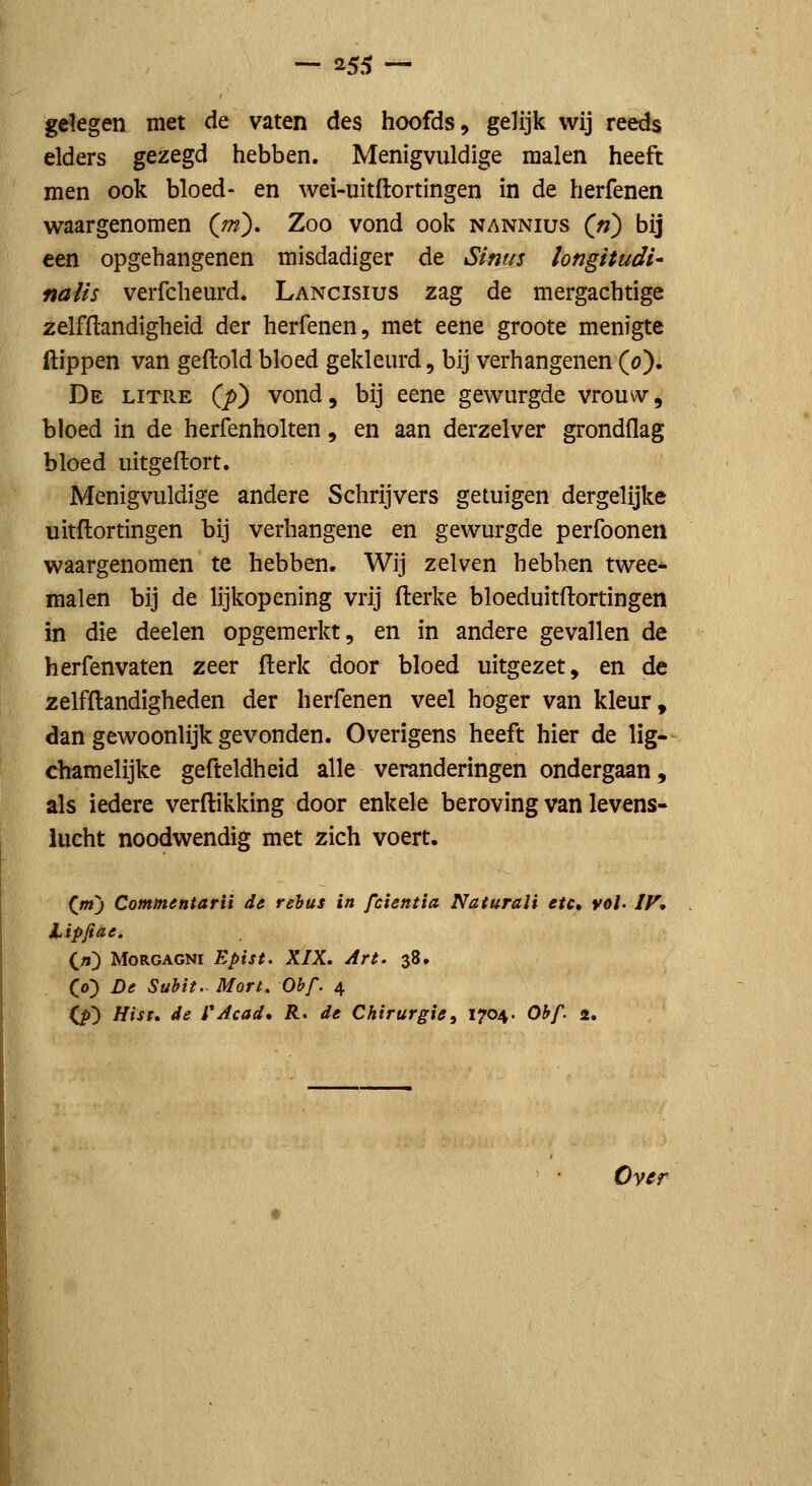 gelegen met de vaten des hoofds, gelijk wij reeds elders gezegd hebben. Menigvuldige malen heeft men ook bloed- en wei-uitftortingen in de herfenen v^aargenomen (^rn). Zoo vond ook nannius («) bij een opgehangenen misdadiger de Sinus longitudi- nalis verfchem-d. Lancisius zag de mergachtige zelfftandigheid der herfenen, met eene groote menigte Hippen van geftoldbloed gekleurd, bij verhangenen (o). De litre (jo) vond, bij eene gewurgde vrou\v, bloed in de herfenholten, en aan derzelver grondflag bloed uitgeftort. Menigvuldige andere Schrijvers getuigen dergelijke uitftortingen bij verhangene en gewurgde perfoonen waargenomen te hebben. Wij zelven hebhen twee* malen bij de lijkopening vrij fterke bloeduitftortingen in die deelen opgemerkt, en in andere gevallen de herfenvaten zeer (lerk door bloed uitgezet, en de zelf Handigheden der herfenen veel hoger van kleur, dan gewoonlijk gevonden. Overigens heeft hier de lig- chamelijke gefteldheid alle veranderingen ondergaan, als iedere verdikking door enkele beroving van levens- lucht noodwendig met zich voert. (m) Commentarii de rehus in fcientia Naturali etc* vol' IV* Lipjiae. («) MoRGAGNi Epist. XIX. Art, 38. (o) De Subit. Mort. Oh f. 4 (^) Hist. de fAcad* R> de Chirurgie, 1704. Obf 2, Ovffr