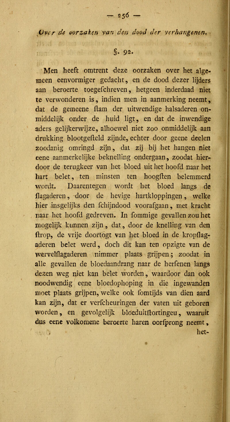 - ^56 - Ovi'r de oorzaken van den dood der vcrhangtntn, §. 92. Men heeft omtrent deze oorzaken over het alge- meen eenvormiger gedacht, en de dood dezer lijders aan beroerte toegefchreven, hetgeen inderdaad niet te verwonderen is, indien men in aanmerking neemt, dat de gemeene ftam der uitwendige halsaderen on- middelijk onder de huid ligt, en dat de inwendige aders gelijkerwijze, alhoewel niet zoo onmiddelijk aan drukking blootgefteld zijnde, echter door geene deelen zoodanig omringd zijn, dat zij bij het hangen niet eene aanmerkelijke beknelling ondergaan, zoodat hier- door de terugkeer van het bloed uit het hoofd naar het hart belet, ten minsten ten hoogden belemmerd wordt. Daarentegen wordt het bloed langs de flagaderen, door de hevige hartkloppingen, welke hier insgelijks den fchijndood voorafgaan, met kracht naar het hoofd gedreven. In fommige gevallen zou het mogelijk kunnen zijn, dat, door de knelling van den ftrop, de vrije doortogt van het bloed in de kropflag- aderen belet werd, doch dit kan ten opzigte van de wervelflagaderen nimmer plaats grijpen; zoodat in alle gevallen de bloedaandrang naar de herfenen langs dezen weg niet kan belet worden, waardoor dan ook noodwendig eene bloedophoping in die ingewanden moet plaats grijpen, welke ook fomtijds van dien aard kan zijn, dat er verfcheuringen der vaten uit geboren worden, en gevolgelijk bloeduitllortingeu, waaruit dus eene volkoraene beroerte haren oorfprong neemt, het-