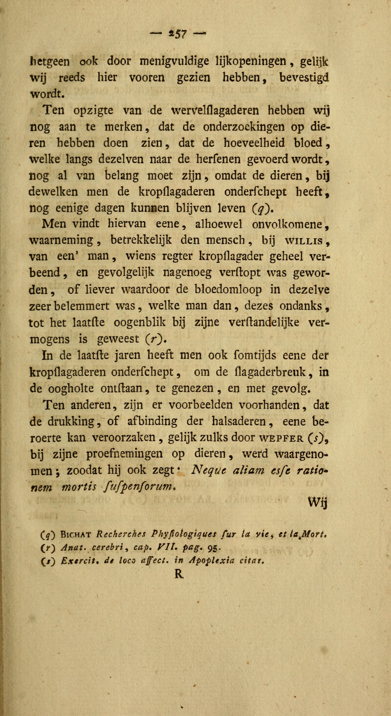 — ±57 — hetgeen ook door menigvuldige lijkopeningen, gelijk wij reeds hier vooren gezien hebben, bevestigd wordt. Ten opzigte van de wervelflagaderen hebben wij nog aan te merken, dat de onderzoekingen op die- ren hebben doen zien, dat de hoeveelheid bloed, welke langs dezelven naar de herfenen gevoerd wordt, nog al van belang moet zijn, omdat de dieren, bij devvelken men de kropÜagaderen onderfchept heeft, nog eenige dagen kunnen blijven leven C^). Men vindt hiervan eene, alhoewel onvolkomene, waarneming , betrekkelijk den mensch, bij willis , van een* man, wiens regter kropflagader geheel ver- beend, en gevolgelijk nagenoeg verftopt was gewor- den , of liever waardoor de bloedomloop in dezelve zeer belemmert was, welke man dan, dezes ondanks, tot het laatfte oogenblik bij zijne verftandelijke ver- mogens is geweest (r). In de laatfte jaren heeft men ook fomtijds eene def kropflagaderen onderfchept, om de flagaderbreuk, in de oogholte ontftaan, te genezen, en met gevolg. Ten anderen, zijn er voorbeelden voorhanden, dat de drukking, of afbinding der halsaderen, eene be- roerte kan veroorzaken, gelijk zulks door wepfer (Oj bij zijne proefnemingen op dieren, werd waargeno* men; zoodat hij ook zegt • Nequc aliam esfc ratio» nem mortis fufpenforum» Wij (^) BicHAT Recherches Phyjlotogiques fur ia v/tfj U lajiart, (/) Anat. cerebri^ cap, yil, pag. 95. (ƒ) Exercit, di loco affect, in Apoplexia citat.