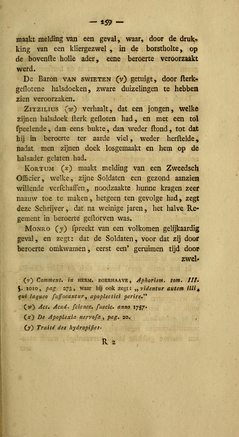 maakt melding van een geval, waar, door de druk- king van een kliergezwel , in de borstholte, op de hovende holle ader, eene beroerte veroorzaakt werd. De Baron van swieten (v) getuigt, door flerk- geflotene halsdoeken, zware duizelingen te hebben zien veroorzaken. ZiTziLius (w) verhaalt, dat een jongen, welke zijnen halsdoek fterk gefloten had, en met een tol fpeelende, dan eens bukte, dan weder flond, tot dat hij in beroerte ter aarde viel, weder herflelde^ nadat men zijnen doek losgemaakt en hem op de halsader gelaten had. KoRTUM (^) maakt melding van een Zweedsch Officier, welke, zijne Soldaten een gezond aanzien willende verfchafFen, noodzaakte hunne kragen zeef naauvv toe te maken, hetgeen ten gevolge had, zegt deze Schrijver, dat, na weinige jaren, het halve Re- gement in beroerte geftorven was. MoNRo (3^) fpreekt van een volkomen gelijkaardig geval, en zegt: dat de Soldaten, voor dat zij door beroerte omkwamen, eerst een' geruimen tijd door zwel* (v) Comment. in herm. boerhaave, AphoHsm. tom, III» $. 1010, pag- 273, waar hij ook zegt: ^^videntur autem illi^ qut laqueo fuffocantur^ apoplectici petrire»'* Cw) Act, Acad. fcïencc. fiiecic. anno 1757» C^) De Apoplexia nervofa , pag, 20. Cy^ Traite des hydropifies-
