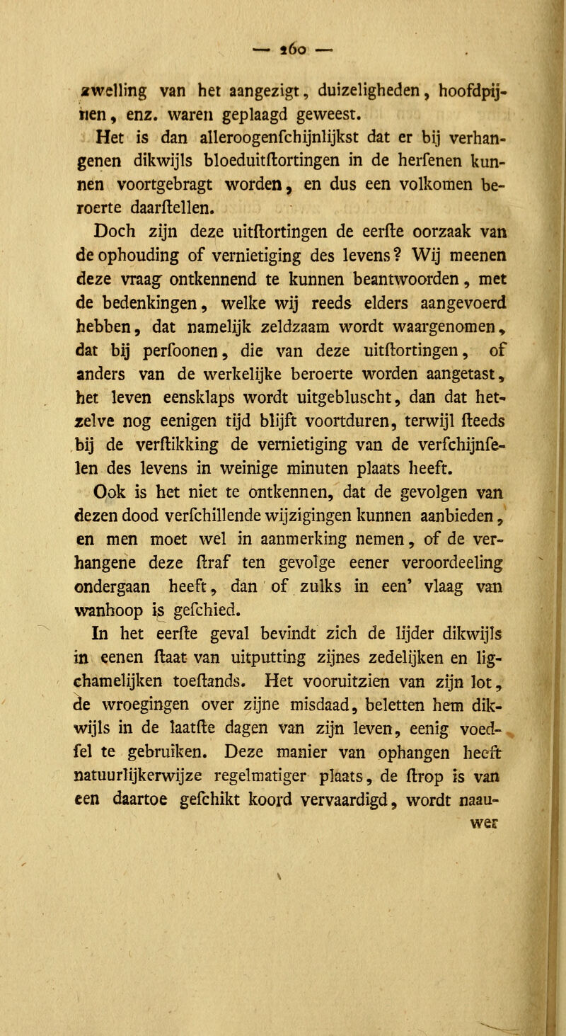 ^rwclling van het aangezigt, duizeligheden, hoofdpij- hen, enz. waren geplaagd geweest. Het is dan alleroogenfchijnlijkst dat er bij verhan- genen dikwijls bloediütflortingen in de herfenen kun- nen voortgebragt worden, en dus een volkomen be- roerte daarflellen. Doch zijn deze uitflortingen de eerfle oorzaak van de ophouding of vernietiging des levens? Wij meenen deze vraag: ontkennend te kunnen beantwoorden, met de bedenkingen, welke wij reeds elders aangevoerd hebben, dat namelijk zeldzaam wordt waargenomen<> dat bij perfoonen, die van deze uitflortingen, of anders van de werkelijke beroerte worden aangetast, het leven eensklaps wordt uitgebluscht, dan dat het- zelve nog eenigen tijd blijft voortduren, terwijl fteeds bij de verdikking de vernietiging van de verfchijnfe- len des levens in weinige minuten plaats heeft. Ook is het niet te ontkennen, dat de gevolgen van dezen dood verfchillende wijzigingen kunnen aanbieden, en men moet wel in aanmerking nemen, of de ver- hangene deze flraf ten gevolge eener veroordeeling ondergaan heeft, dan of zulks in een' vlaag van wanhoop is gefchied. In het eerfle geval bevindt zich de lijder dikwijls in eenen flaat van uitputting zijnes zedelijken en lig- chamelijken toeflands. Het vooruitzien van zijn lot, ie wroegingen over zijne misdaad, beletten hem dik- wijls in de laatfle dagen van zijn leven, eenig voed- fel te gebruiken. Deze manier van ophangen heeft natuurlijkerwijze regelmatiger plaats, de flrop h van een daartoe gefchikt koord vervaardigd, wordt naau- wer
