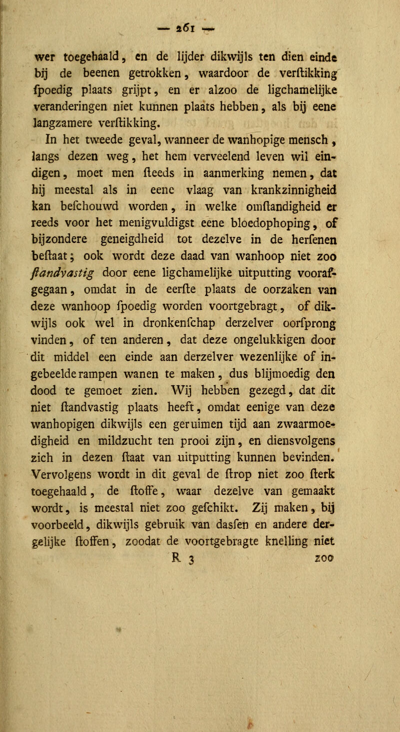 wer toegehaald, en de lijder dikwijls ten dien einde bij de beenen getrokken, waardoor de verdikking fpoedig plaats grijpt, en er alzoo de ligchamelijke veranderingen niet kunnen plaats hebben, als bij eene langzamere verftikking. In het tweede geval, wanneer de wanhopige mensch , langs dezen weg, het hem verveelend leven wil ein- digen, moet men fleeds in aanmerking nemen, dat hij meestal als in eene vlaag van krankzinnigheid kan befchouwd worden, in welke omftandigheid er reeds voor het menigvuldigst eene bloedophoping, of bijzondere geneigdheid tot dezelve in de herfenen beftaat; ook wordt deze daad van wanhoop niet zoo ftandvastig door eene ligchamelijke uitputting vooraf- gegaan, omdat in de eerfle plaats de oorzaken van deze wanhoop fpoedig worden voortgebragt, of dik- wijls ook wel in dronkenfchap derzelver oorfprong vinden, of ten anderen, dat deze ongelukkigen door dit middel een einde aan derzelver wezenlijke of in- gebeelde rampen wanen te maken, dus blijmoedig den dood te gemoet zien. Wij hebben gezegd, dat dit niet ftandvastig plaats heeft, omdat eenige van deze wanhopigen dikwijls een geruim en tijd aan zwaarmoe- digheid en mildzucht ten prooi zijn, en diensvolgens zich in dezen ftaat van uitputting kunnen bevinden. Vervolgens wordt in dit geval de ftrop niet zoo fterk toegehaald, de ftofFe, waar dezelve van gemaakt wordt, is meestal niet zoo gefchikt. Zij maken, bij voorbeeld, dikwijls gebruik van dasfen en andere der- gelijke öoffen, zoodat de voortgebragte knelling niet R 3 zoo