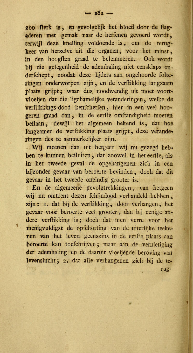 2Ó0 fterk is, en gevolgelijk het bloed door de flag* aderen met gemak naar de lierfenen gevoerd wordt, terwijl deze knelling voldoende is, om de terug- keer van hetzelve uit die organen, voor het minst, in den hoogften graad te belemmeren. Ook wordt bij die gelegenheid de ademhaling niet eensklaps on- derfchept, zoodat deze lijders aan ongehoorde folte- ringen onderworpen zijn, en de verdikking langzaam plaats grijpt; waar dus noodwendig uit moet voort- vloeijen dat die ligchamelijke veranderingen, welke de verftikkings-dood kenfchetfen, hier in een veel hoo- geren graad dan, in de eerfte omftandigheid moeten beftaan, dewijl het algemeen bekend is, dat hoe langzamer de verdikking plaats grijpt, deze verande- ringen des te aanmerkelijker zijn. Wij meenen dan uit hetgeen wij nu gezegd heb- ben te kunnen befluiten, dat zoowel in het eerde, als in het tweede geval de opgehangenen zich in een bijzonder gevaar van beroerte bevinden, doch dat dit gevaar in het tweede oneindig grooter is. En de algemeene gevolgtrekkingen, van hetgeen wij nu omtrent dezen fchijndood verhandeld hebben, zijn: I. dat bij de verdikking, door verhangen, het gevaar voor beroerte veel grooter, dan bij eenige an- dere verdikking is; doch dat men verre voor het menigvuldigst de opfchorting van de uiterlijke teeke- nen van het leven geenszins in de eerde plaats aan beroerte kan toefchrijven; maar aan de vernietiging der ademhaling en de daaruit vloeijende beroving van levenslucht; 2. dat alle verhangenen zich bij de te- rus-