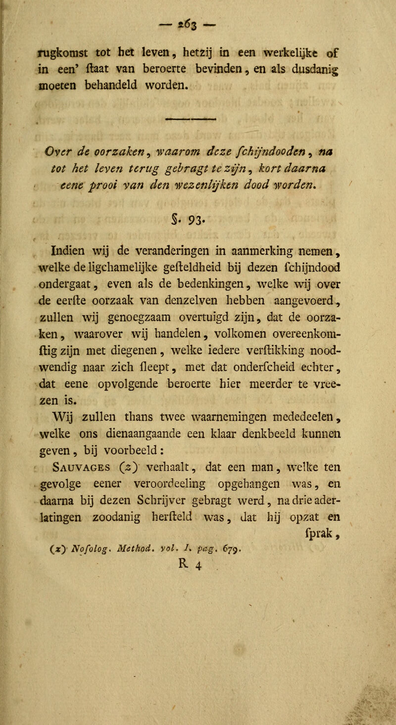 rugkomst tot het leven, hetzij in een werkelijke of in een' flaat van beroerte bevinden, en als dusdanig moeten behandeld worden. Over de oorzaken, waarom deze fchijndooden, na tot het leven terug gebragt te zijn, kort daarna cene prooi van den wezenhjken dood worden, s. 93. Indien wij de veranderingen in aanmerking nemen, welke de ligchamelijke gefteldheid bij dezen fchijndood ondergaat, even als de bedenkingen, welke wij over de eerde oorzaak van denzelven hebben aangevoerd, zullen wij genoegzaam overtuigd zijn, dat de oorza- ken, waarover wij handelen, volkomen overeenkom- (lig zijn met diegenen, welke iedere verdikking nood- wendig naar zich fleept, met dat onderfcheid echter, dat eene opvolgende beroerte hier meerder te vree- zen is. Wij zullen thans twee waarnemingen mededeelen, welke ons dienaangaande een klaar denkbeeld kunnen geven, bij voorbeeld: Sauvages (2) verhaalt, dat een man, welke ten gevolge eener veroordeeling opgehangen was, en daarna bij dezen Schrijver gebragt werd, na drie ader- latingen zoodanig herfteld was, dat hij opzat en fprak 9 (^xy Nofolog. Method. vol. /. pag, 679. R4