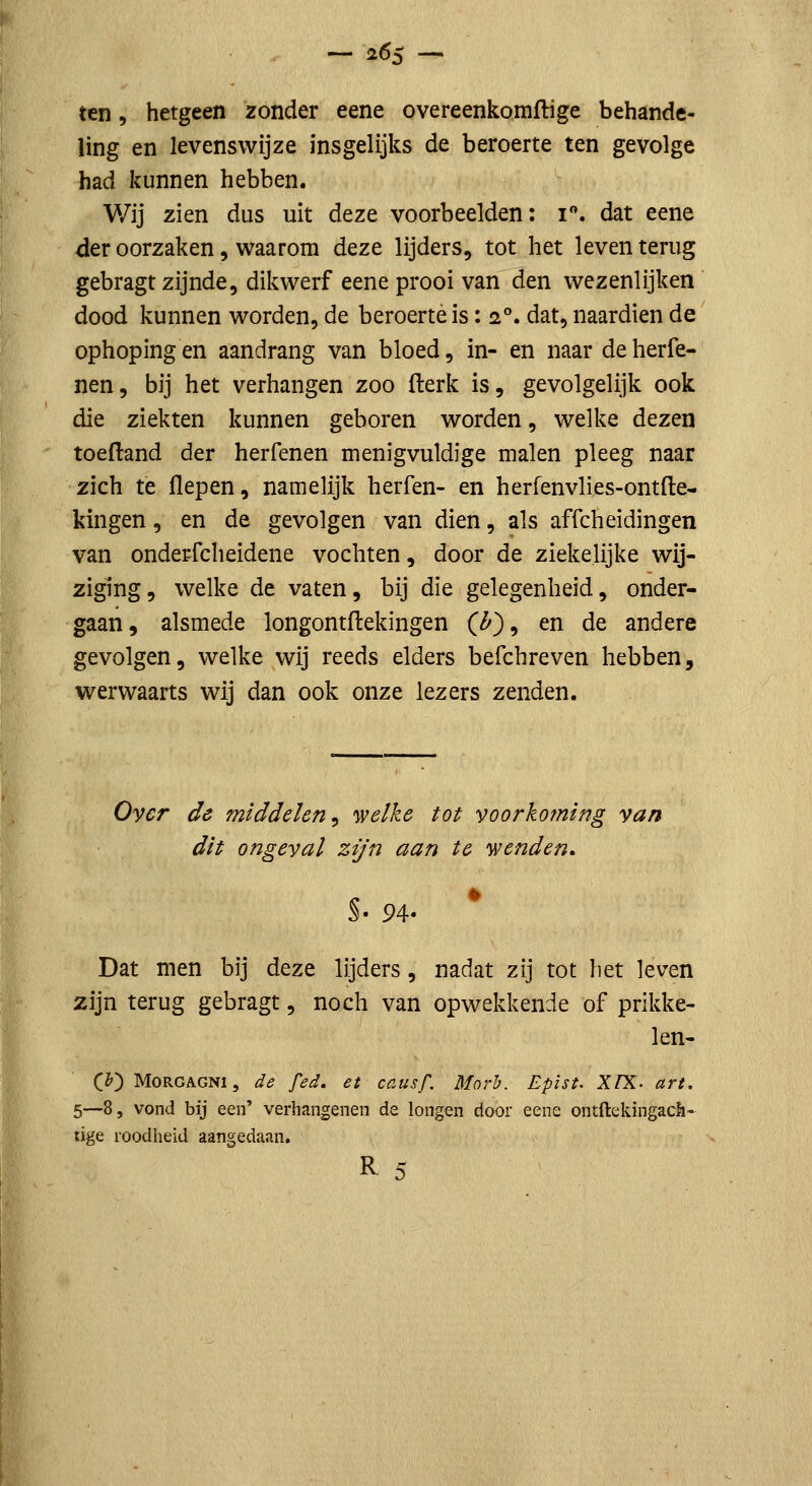 — 26$ — ten, hetgeen zonder eene overeenkomflige behande- ling en levenswijze insgelijks de beroerte ten gevolge had kunnen hebben. Wij zien dus uit deze voorbeelden; i. dat eene der oorzaken, waarom deze lijders, tot het leven terug gebragt zijnde, dikwerf eene prooi van den wezenlijken dood kunnen worden, de beroerte is: 2°. dat, naardien de ophoping en aandrang van bloed, in- en naar de herfe- nen, bij het verhangen zoo fterk is, gevolgelijk ook die ziekten kunnen geboren worden, welke dezen toeftand der herfenen menigvuldige malen pleeg naar zich te flepen, namelijk herfen- en herfenvlies-ontfle- kingen, en de gevolgen van dien, als affcheidingen van onderfcheidene vochten, door de ziekelijke wij- ziging, welke de vaten, bij die gelegenheid, onder- gaan, alsmede longontflekingen C/5'), en de andere gevolgen, welke wij reeds elders befchreven hebben, werwaarts wij dan ook onze lezers zenden. Over de middelen^ welke tot voorkoming van dit ongeval zijn aan te 'wenden, S. 94- Dat men bij deze lijders, nadat zij tot het leven zijn terug gebragt, noch van opwekkende of prikke- len- C^) MoRGAGNi, de fed. et causf. Morh. Epïst- XfX. art. 5—8, vond bij een' verhangenen de longen door eene ontftekingach- tige roodheid aangedaan. R ^