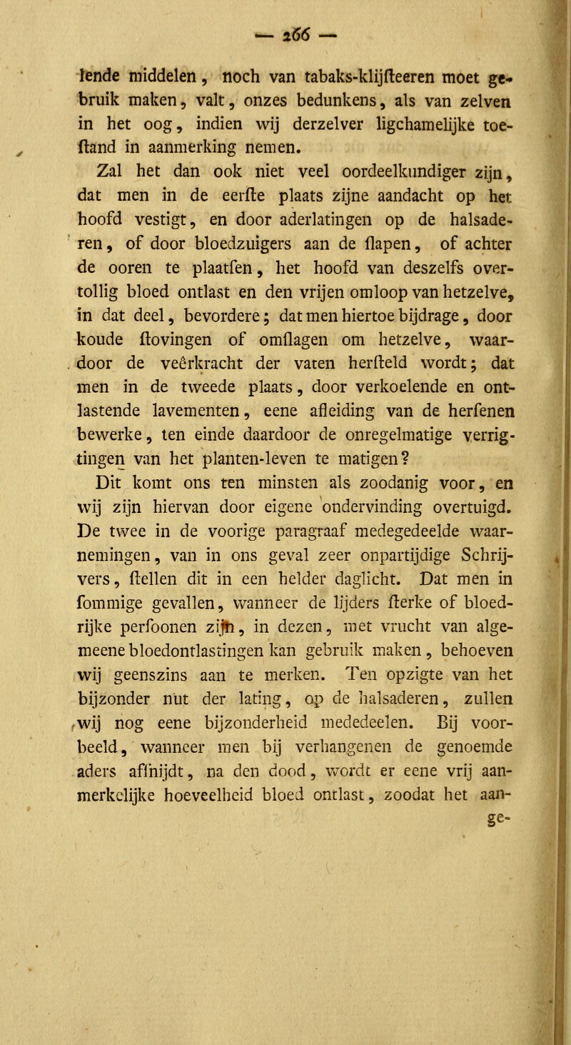 — lol- lende middelen, noch van tabaks-klijfteeren moet ge- bruik maken, valt, onzes bedunkens, als van zelven in het oog, indien wij derzelver ligchamelijke toe- ftand in aanmerking nemen. Zal het dan ook niet veel oordeelkundiger zijn, dat men in de eerfle plaats zijne aandacht op het hoofd vestigt, en door aderlatingen op de halsade- ren, of door bloedzuigers aan de flapen, of achter de ooren te plaatfen, het hoofd van deszelfs over- tollig bloed ontlast en den vrijen omloop van hetzelve, in dat deel, bevordere; dat men hiertoe bijdrage, door koude ftovingen of omflagen om hetzelve, waar- door de veerkracht der vaten herfteld wordt; dat men in de tweede plaats, door verkoelende en ont- lastende lavementen, eene afleiding van de herfenen bewerke, ten einde daardoor de onregelmatige verrig- tingen van het planten-leven te matigen? Dit komt ons ten minsten als zoodanig voor, en wij zijn hiervan door eigene ondervinding overtuigd. De twee in de voorige paragraaf medegedeelde waar- nemingen, van in ons geval zeer onpartijdige Schrij- vers, flellen dit in een helder daglicht. Dat men in fommige gevallen, wanneer de lijders flerke of bloed- rijke perfoonen zi^jïi, in dezen, met vrucht van alge- meenebloedontlastingen kan gebruik maken, behoeven wij geenszins aan te merken. Ten opzigte van het bijzonder nut der lating, op de halsaderen, zullen rwij nog eene bijzonderheid mededeelen. Bij voor- beeld, wanneer men bij verbangenen de genoemde aders afihijdt, na den dood, v/ordt er eene vrij aan- merkelijke hoeveelheid bloed ontlast, zoodat het aaii-