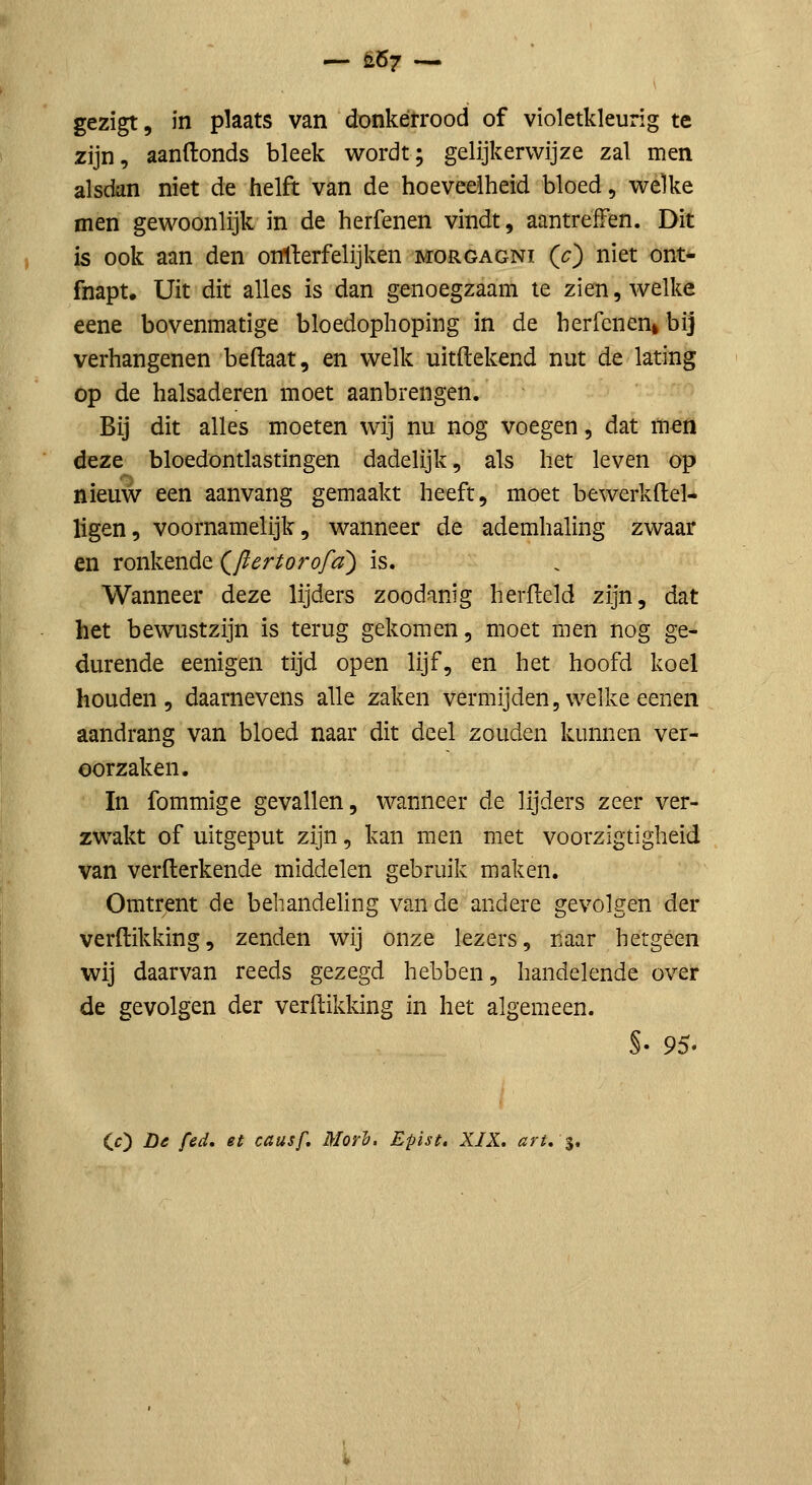 — ii67 — gezigt, in plaats van donkerrood of violetkleurig te zijn, aanftonds bleek wordt; gelijkerwijze zal men alsdan niet de helft van de hoeveelheid bloed, welke men gewoonlijk in de herfenen vindt, aantreffen. Dit is ook aan den onlferfelijken morgagni (O niet ont- fnapt. Uit dit alles is dan genoegzaam te zien, welke eene bovenmatige bloedophoping in de herfenen^ bij verhangenen beftaat, en welk uitftekend nut de lating op de halsaderen moet aanbrengen. Bij dit alles moeten wij nu nog voegen, dat men deze bloedontlastingen dadelijk, als het leven op nieuw een aanvang gemaakt heeft, moet bewerkflel- ligen, voornamelijk, wanneer de ademhaling zwaar en ronkende (^flertorofd) is. Wanneer deze lijders zoodanig herfleld zijn, dat het bewustzijn is terug gekomen, moet men nog ge- durende eenigen tijd open lijf, en het hoofd koel houden, daarnevens alle zaken vermijden, welke eenen aandrang van bloed naar dit deel zouden kunnen ver- oorzaken. In fommige gevallen, wanneer de lijders zeer ver- zwakt of uitgeput zijn, kan men met voorzigtigheid van verfterkende middelen gebruik maken. Omtrent de behandeling van de andere gevolgen der verdikking, zenden wij onze lezers, naar hetgeen wij daarvan reeds gezegd hebben, handelende over de gevolgen der verdikking in het algemeen. (O De fed. et causf. Morh. Epist. XIX. art, %,
