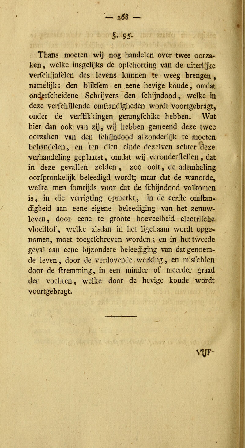 / '— fLÓB -^ S. 9S' Thans moeten wij nog handelen over twee oorza- ken, welke insgelijks de opfchorting van de uiterlijke verfchijnfelen des levens kunnen te weeg brengen , namelijk: den blikfem en eene hevige koude, omdat ond/srfcheidene Schrijvers den fchijndood, welke in deze verfchillende omflandigheden wordt voortgebragt, onder de verftikkingen gerangfchikt hebben. Wat hier dan ook van zij, wij hebben gemeend deze twee oorzaken van den fchijndood afzonderlijk te moeten behandelen, en ten dien einde dezelven achter deze verhandeling geplaatst, omdat wij veronderftellen, dat in deze gevallen zelden , zoo ooit, de ademhaling oorfpronkelijk beleedigd wordt; maar dat de wanorde, welke men fomtijds voor dat de fchijndood volkomen is, in die verrigting opmerkt, in de eerfle omftan- digheid aan eene eigene beleediging van het zenuw- leven, door eene te groote hoeveelheid electrifche vloeiflof, welke alsdan in het ligchaam wordt opge- nomen, moet toegefchreven worden; en in het tweede geval aan eene bijzondere beleediging van dat genoem- de leven, door de verdovende werking, en misfchien door de flremming, in een minder of meerder graad der vochten, welke door de hevige koude wordt voortgebragt. VÜF-