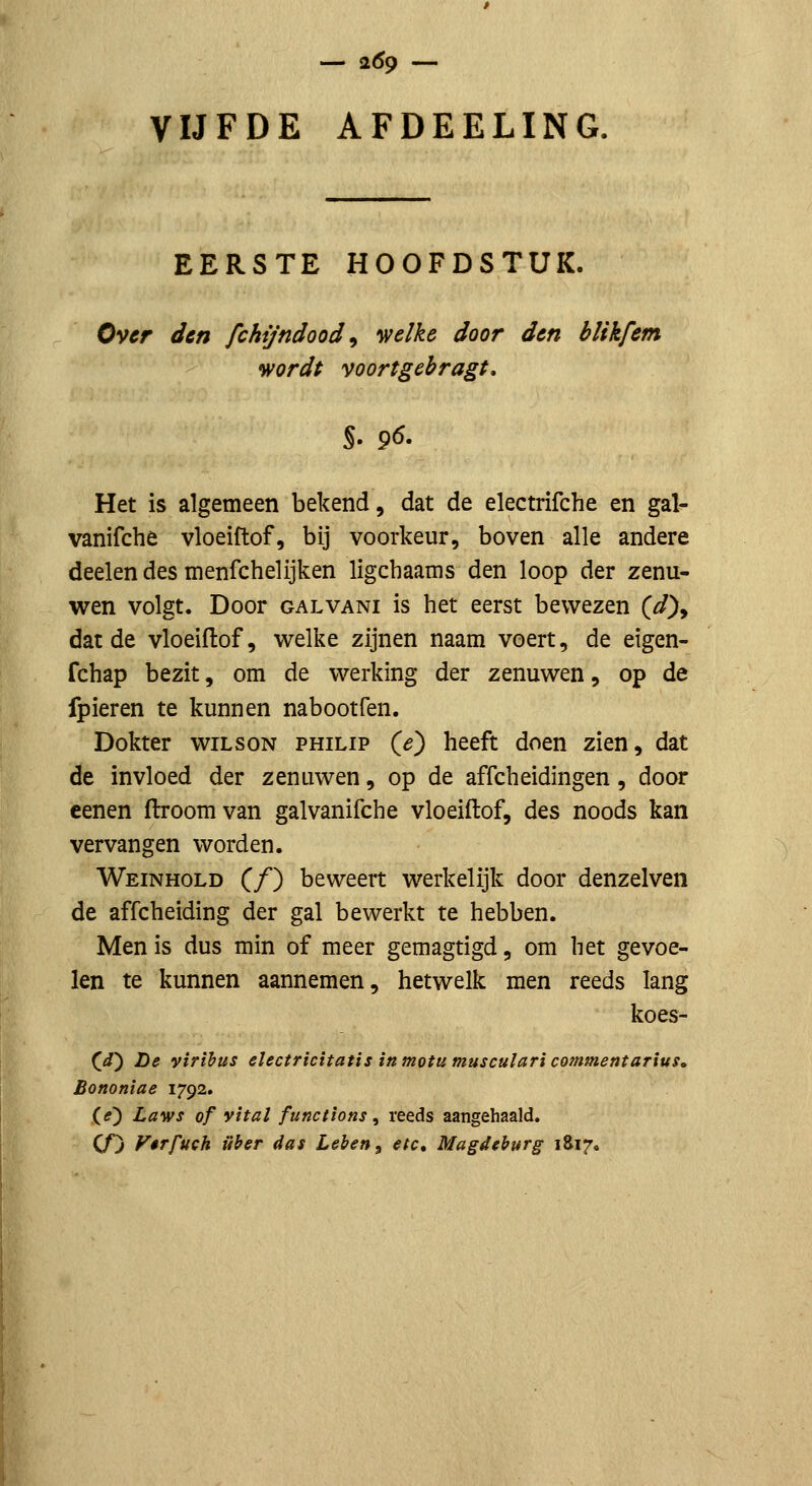 — 2^9 — VIJFDE AFDEELING. EERSTE HOOFDSTUK. Over den fchijndood^ •welke door den blikfem wordt voortgebragt, S. 96. Het is algemeen bekend, dat de electrifche en gal^ vanifché vloeiftof, bij voorkeur, boven alle andere deelen des menfchelijken ligcbaams den loop der zenu- wen volgt. Door GALVANi Is het eerst bewezen (^), dat de vloeiflof, welke zijnen naam voert, de eigen- fchap bezit, om de werking der zenuwen, op de fpieren te kunnen nabootfen. Dokter wilson philip (^) heeft doen zien, dat de invloed der zenuwen, op de affcheidingen, door cenen droom van galvanifche vloeiftof, des noods kan vervangen worden. Weinhold (ƒ) beweert werkelijk door denzelven de affcheiding der gal bewerkt te hebben. Men is dus min of meer gemagtigd, om het gevoe- len te kunnen aannemen, hetwelk men reeds lang koes- (i) De virihus ehctricitatis in motu musculari commentarius, Bononiae 1792. (O Laws of yital functions ^ reeds aangehaald. CO Fêrfuch iiher das Leben^ etc, Magdehurg 1817.