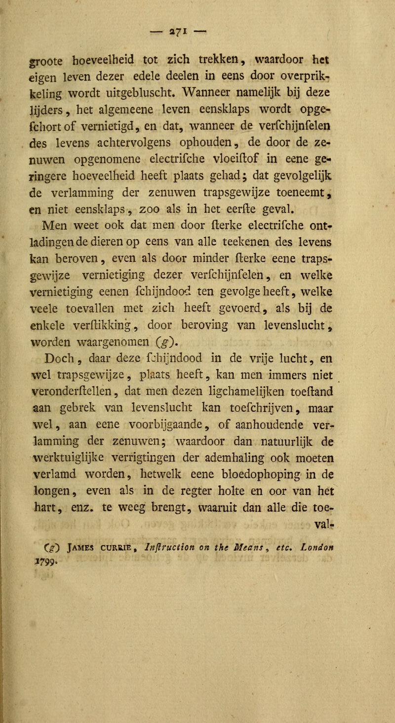 — 271 — groote hoeveelheid tot zich trekken, waardoor het eigen leven dezer edele deelen in eens door overprik- keling wordt uitgebluscht. Wanneer namelijk bij deze lijders, het algemeene leven eensklaps wordt opge- fchortof vernietigd, en dat, wanneer de verfchijnfelen des levens achtervolgens ophouden, de door de ze- nuwen opgenomene electrifche vloeiftof in eene ge- ringere hoeveelheid heeft plaats gehad; dat gevolgelijk de verlamming der zenuwen trapsgewijze toeneemt, en niet eensklaps, zoo als in het eerfle geval. Men weet ook dat men door flerke electrifche ont- ladingen de dieren op eens van alle teekenen des levens kan beroven, even als door minder flerke eene traps- gewijze vernietiging dezer verfchijnfelen, en welke vernietiging eenen fchijndood ten gevolge heeft, welke veele toevallen met zich heeft gevoerd, als bij de enkele verdikking, door beroving van levenslucht, worden waargenomen (^). Doch, daar deze fchijndood in de vrije lucht, en wel trapsgewijze, plaats heeft, kan men immers niet veronderftellen, dat men dezen ligchamelijken toeftand aan gebrek van levenslucht kan toefchrijven, maar wel, aan eene voorbijgaande, of aanhoudende ver- lamming der zenuwen; waardoor dan natuurlijk de werktuiglijke verrigtingen der ademhaling ook moeten verlamd worden, hetwelk eene bloedophoping in de longen, even als in de regter holte en oor van het hart, enz. te weeg brengt, waaruit dan alle die toe- val- C^) James currie, Infiruction on the Means ^ etc, London .1799-