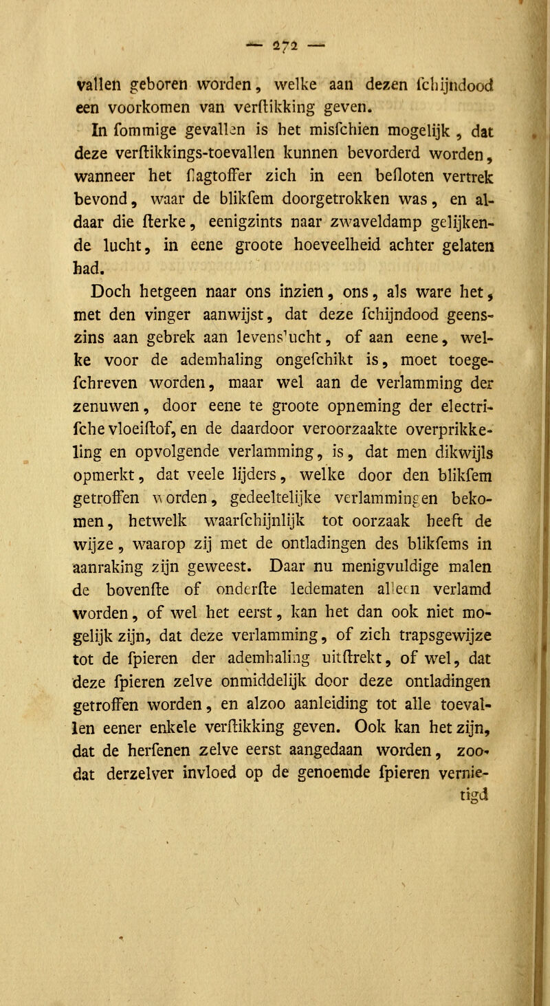 —- 1272 — vallen geboren worden, welke aan dezen Ichijndood een voorkomen van verdikking geven. In fommige gevallen is het misfchien mogelijk , dat deze verftikkings-toevallen kunnen bevorderd worden, wanneer het CagtofFer zich in een befloten vertrek bevond, waar de blikfem doorgetrokken was, en al- daar die flerke, eenigzints naar zwaveldamp gelijken- de lucht, in eene groote hoeveelheid achter gelaten had. Doch hetgeen naar ons inzien, ons, als ware het, met den vinger aanwijst, dat deze fchijndood geens- zins aan gebrek aan levenslicht, of aan eene, wel- ke voor de ademhaling ongefchikt is, moet toege- fchreven worden, maar wel aan de verlamming der zenuwen, door eene te groote opneming der electri- fche vloeiftof, en de daardoor veroorzaakte overprikke- ling en opvolgende verlamming, is, dat men dikwijls opmerkt, dat veele lijders, welke door den blikfem getroffen \^orden, gedeeltelijke verlammingen beko- men, hetwelk waarfchijnlijk tot oorzaak heeft de wijze, waarop zij met de ontladingen des blikfems in aanraking zijn geweest. Daar nu menigvuldige malen de bovenfte of onderde ledematen al-ern verlamd worden, of wel het eerst, kan het dan ook niet mo- gelijk zijn, dat deze verlamming, of zich trapsgewijze tot de fpieren der ademhaling uitftrekt, ofwel, dat deze fpieren zelve onmiddelijk door deze ontladingen getroffen worden, en alzoo aanleiding tot alle toeval- len eener enkele verdikking geven. Ook kan het zijn, dat de herfenen zelve eerst aangedaan worden, zoa- dat derzelver invloed op de genoemde fpieren vernie- tigd