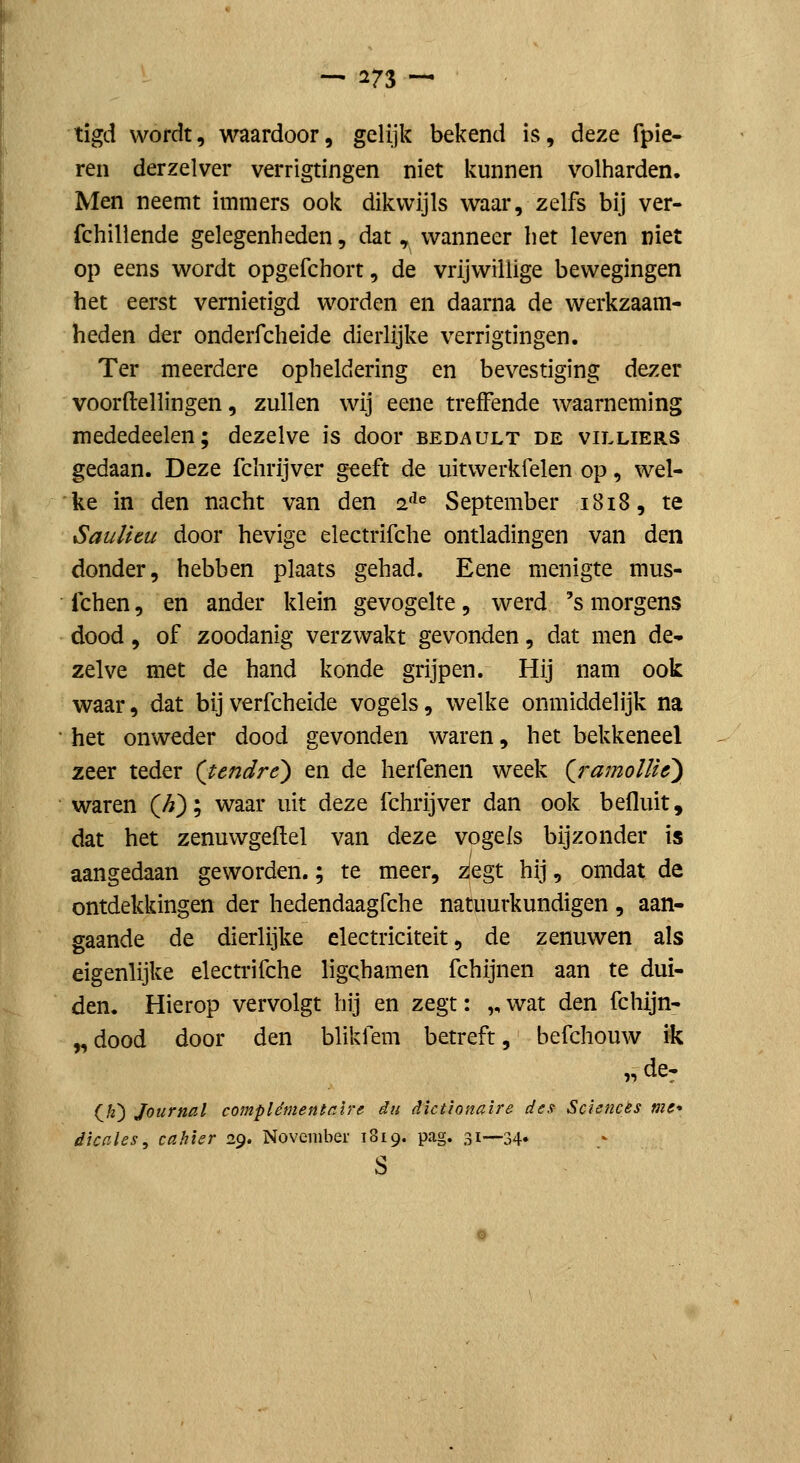 tigd wordt, waardoor, gelijk bekend is, deze fpie- ren derzelver verrigtingen niet kunnen volharden. Men neemt immers ook dikwijls waar, zelfs bij ver- fchillende gelegenheden, dat, wanneer het leven niet op eens wordt opgefchort, de vrijwillige bewegingen het eerst vernietigd worden en daarna de werkzaam- heden der onderfcheide dierlijke verrigtingen. Ter meerdere opheldering en bevestiging dezer voorftellingen, zullen wij eene treffende waarneming mededeelen; dezelve is door bedault de villiers gedaan. Deze fchrijver geeft de uitwerkfelen op, wel- ke in den nacht van den 2'^« September 1818, te Saulitu door hevige electrifche ontladingen van den donder, hebben plaats gehad. Eene menigte mus- fchen, en ander klein gevogelte, werd 's morgens dood, of zoodanig verzwakt gevonden, dat men de- zelve met de hand konde grijpen. Hij nam ook waar, dat bij verfcheide vogels, welke onmiddelijk na het onweder dood gevonden waren, het bekkeneel zeer teder (tendré) en de herfenen week {jramoUUy waren Qi); waar uit deze fchrijver dan ook befluit, dat het zenuwgeftel van deze vogels bijzonder is aangedaan geworden.; te meer, ^egt hij, omdat de ontdekkingen der hedendaagfche natuurkundigen , aan- gaande de dierlijke electriciteit, de zenuwen als eigenlijke electrifche ligchamen fchijnen aan te dui- den. Hierop vervolgt hij en zegt: „ wat den fchijn- „ dood door den blikfem betreft, befchouw ik „ de^ (K) Journal complémentaire in dlcttonaire de.t Sciences me* dicales^ cahier 29. November 1819. pag. 31—34» s