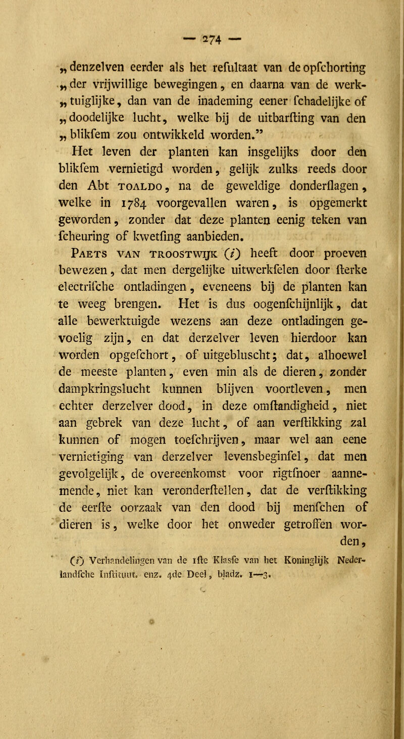 ^denzelven eerder als liet refultaat van de opfcliorting ^der vrijwillige bewegingen, en daarna van de werk- y, tuiglijke, dan van de inademing eener fchadelijke of „doodelijke lucht, welke bij de uitbarfting van den „ blikfem zou ontwikkeld worden. Het leven der planten kan insgelijks door den blikfem vernietigd worden, gelijk zulks reeds door den Abt toaldo , na de geweldige donderflagen, welke in 1784 voorgevallen waren, is opgemerkt geworden, zonder dat deze planten eenig teken van fcheuring of kwetfing aanbieden. Paets van troostwijk (O heeft door proeven bewezen, dat men dergelijke uitwerkfelen door fterke electrifche ontladingen, eveneens bij de planten kan te weeg brengen. Het is dus oogenfchijnlijk, dat alle bewerktuigde wezens aan deze ontladingen ge- voelig zijn, en dat derzelver leven hierdoor kan worden opgefchort, of uitgebluscht; dat, alhoewel de meeste planten, even min als de dieren, zonder dampkringslucht kunnen blijven voortleven, men echter derzelver dood, in deze omftandigheid, niet aan gebrek van deze lucht, of aan verftikking zal kunnen of mogen toefchrijven, maar wel aan eene vernietiging van derzelver levensbeginfel, dat men gevolgelijk, de overeenkomst voor rigtfnoer aanne- mende, niet kan veronderflellen, dat de verftikking de eerfle oorzaak van den dood bij menfchen of dieren is, welke door het onweder getroffen wor- den, (O Verlifindelingen van de ifte Kiasfe van het Koninglijk Neder- landfclie ïnfiituut. enz. 4de Dee] j bladz. i—3.