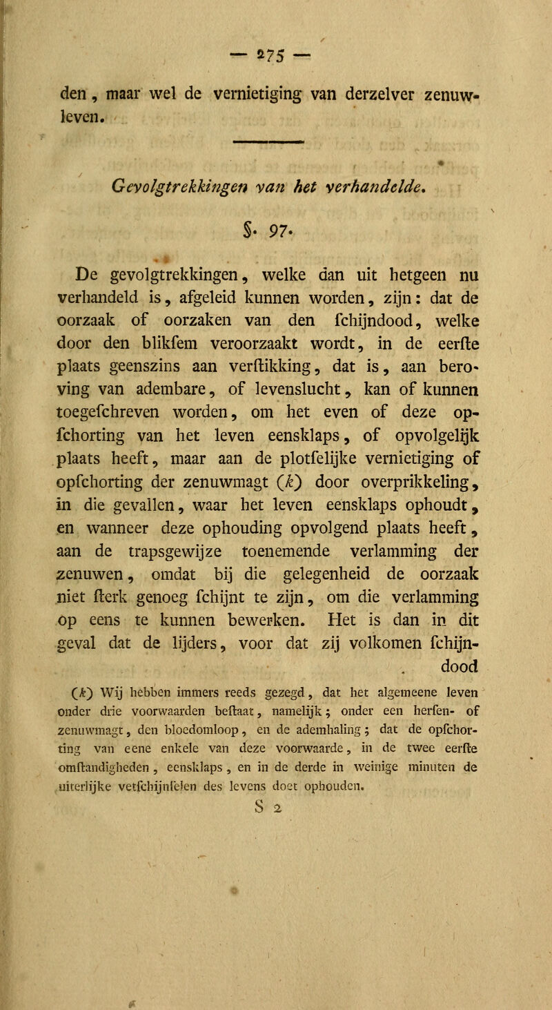 den, maar wel de vernietiging van derzelver zenuw- leven. Gevolgtrekkingen van het verhandelde. De gevolgtrekkingen 5 welke dan uit hetgeen nu verhandeld is, afgeleid kunnen worden, zijn: dat de oorzaak of oorzaken van den fchijndood, welke door den blikfem veroorzaakt wordt, in de eerde plaats geenszins aan verdikking, dat is, aan bero« ving van adembare, of levenslucht, kan of kunnen toegefchreven worden, om het even of deze op- fchorting van het leven eensklaps, of opvolgelrjk plaats heeft, maar aan de plotfelijke vernietiging of opfchorting der zenuwmagt (^) door overprikkeling, in die gevallen, waar het leven eensklaps ophoudt, en wanneer deze ophouding opvolgend plaats heeft, aan de trapsgewijze toenemende verlamming der zenuwen, omdat bij die gelegenheid de oorzaak niet derk genoeg fchijnt te zijn, om die verlamming op eens te kunnen bewerken. Het is dan in dit geval dat de lijders, voor dat zij volkomen fchijn- dood (A) wij hebben immers reeds gezegd, dat het algemeene leven onder drie voorwaarden beftaat, namelijk; onder een herfen- of zenuwmagt, den bloedomloop, en de ademhaling; dat de opfchor- ting van e ene enkele van deze voorwaarde, in de twee eerfle omflandigheden, eensklaps , en in de derde in weinige minuten de uiterlijke vetfchijnfeJen des levens doet ophouden, S 2