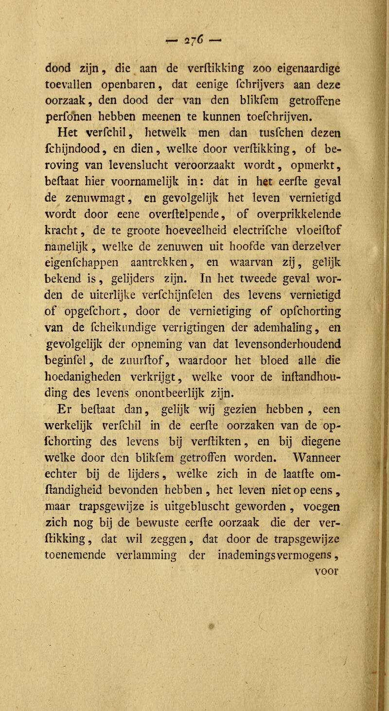 dood zijn, die aan de verftikking zoo eigenaardige toevallen openbaren, dat eenige fchrijvers aan deze oorzaak, den dood der van den blikfem getroffene perfonen hebben meenen te kunnen toefchrijven. Het verfchil, hetwelk men dan tusfchen dezen fchijndood, en dien, v^^elke door verftikking, of be- roving van levenslucht veroorzaakt wordt, opmerkt, beftaat hier voornamelijk in: dat in het eerfte geval de zenuwmagt, en gevolgelijk het leven vernietigd wordt door eene overftelpende, of overprikkelende kracht, de te groote hoeveelheid electrifche vloeiftof namelijk, welke de zenuwen uit hoofde van derzelver eigenfchappen aantrekken, en w^aarvan zij, geh'jk bekend is, gelijders zijn. In het tweede geval wor- den de uiterlijke verfchijnfelen des levens vernietigd of opgefchort, door de vernietiging of opfchorting van de fcheikundige verrigtingen der ademhaling, en gevolgelijk der opneming van dat levensonderhoudend beginfel, de zuurftof, waardoor het bloed alle die hoedanigheden verkrijgt, welke voor de inftandhou- ding des levens onontbeerlijk zijn. Er beftaat dan, gelijk wij gezien hebben , een werkelijk verfchil in de eerfte oorzaken van de op- fchorting des levens bij verftikten, en bij diegene welke door den blikfem getroffen worden. Wanneer echter bij de lijders, welke zich in de laatfte om- ftandigheid bevonden hebben , het leven niet op eens , maar trapsgewijze is lütgebluscht geworden , voegen zich nog bij de bewuste eerfte oorzaak die der ver- ftikking , dat wil zeggen, dat door de trapsgewijze toenemende verlamming der inademingsvermogens, voor