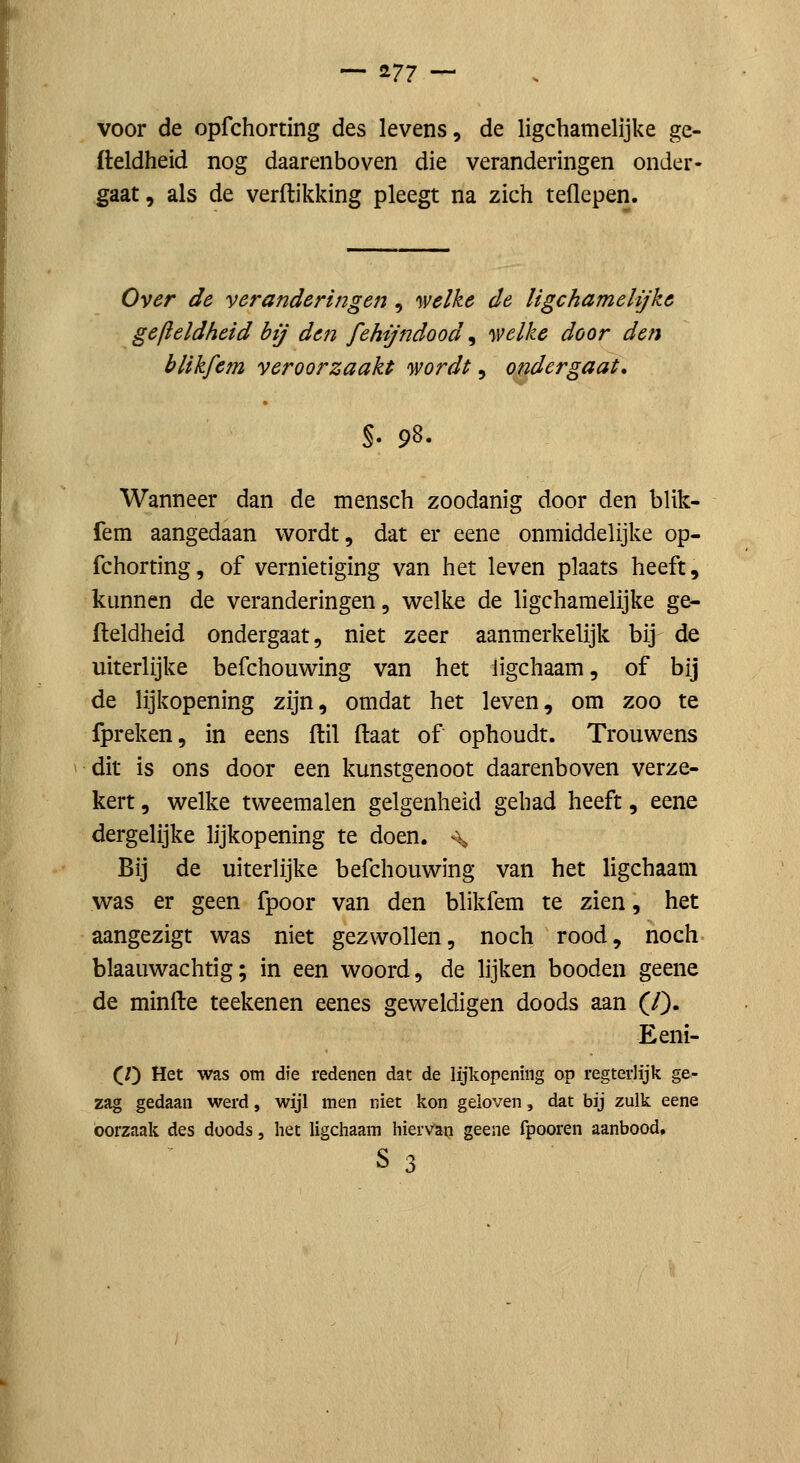 voor de opfchorting des levens, de ligchamelijke ge- fteldheid nog daarenboven die veranderingen onder- gaat, als de verdikking pleegt na zich teflepen. Over de veranderingen , 'welke de ligchamelijke gefleldheid bij den fehijndood, 'svelke door den blikfem veroorzaakt 'wordt ^ ondergaat. 98. Wanneer dan de mensch zoodanig door den blik- fem aangedaan wordt, dat er eene onmiddelijke op- fchorting, of vernietiging van het leven plaats heeft, kunnen de veranderingen, welke de ligchamelijke ge- fleldheid ondergaat, niet zeer aanmerkelijk bij de uiterlijke befchouwing van het iigchaam, of bij de lijkopening zijn, omdat het leven, om zoo te fpreken, in eens flil ftaat of ophoudt. Trouwens dit is ons door een kunstgenoot daarenboven verze- kert , welke tweemalen gelgenheid gehad heeft, eene dergelijke lijkopening te doen. % Bij de uiterlijke befchouwing van het Iigchaam was er geen fpoor van den blikfem te zien, het aangezigt was niet gezwollen, noch rood, noch blaauwachtig; in een woord, de lijken booden geene de minfte teekenen eenes geweldigen doods aan (/). Eeni- (V) Het was om die redenen dat de lijkopening op regterlijk ge- zag gedaan werd, wijl men niet kon geloven, dat bij zulk eene oorzaak des doods, het Iigchaam hiervan geene fpooren aanbood. s 3