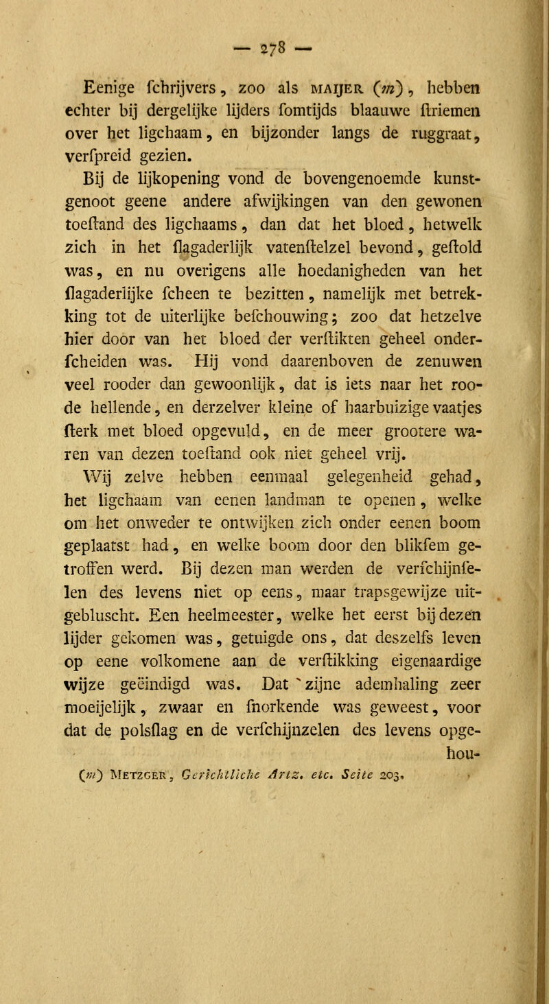 Eenige fchrijvers, zoo als maijer (w) , hebben echter bij dergelijke lijders fomtijds blaauwe flriemen over het ligchaam, en bijzonder langs de ruggraat, verfpreid gezien. Bij de lijkopening vond de bovengenoemde kunst- genoot geene andere afwijkingen van den gewonen toeftand des ligchaams, dan dat het bloed, hetwelk zich in het flagaderlijk vatenftelzel bevond, geftold vi^as, en nu overigens alle hoedanigheden van het flagaderlijke fcheen te bezitten, namelijk met betrek- king tot de uiterlijke befchouwing; zoo dat hetzelve hier door van het bloed der verdikten geheel onder- fcheiden was. Hij vond daarenboven de zenuwen veel rooder dan gewoonlijk, dat is iets naar het roo- de hellende, en derzelver kleine of haarbuizige vaatjes (lerk met bloed opgevuld, en de meer grootere wa- ren van dezen toeitand ook niet geheel vrij. Wij zelve hebben eenmaal gelegenheid gehad, het ligchaam van eenen landman te openen, welke om het onweder te ontwijken zich onder eenen boom geplaatst had, en welke boom door den blikfem ge- troffen werd. Bij dezen man werden de verfchijnfe- len des levens niet op eens, maar trapsgewijze iiit- gebluscht. Een heelmeester, welke het eerst bij dezen lijder gekomen was, getuigde ons, dat deszelfs leven op eene volkomene aan de ver flikking eigenaardige wijze geëindigd was. Dat zijne ademhaling zeer moeijelijk, zwaar en fnorkende was geweest, voor dat de polsflag en de verfchijnzelen des levens opge- hou- (w) Metzger, GerïchtHche Artz. etc. Seite 203.