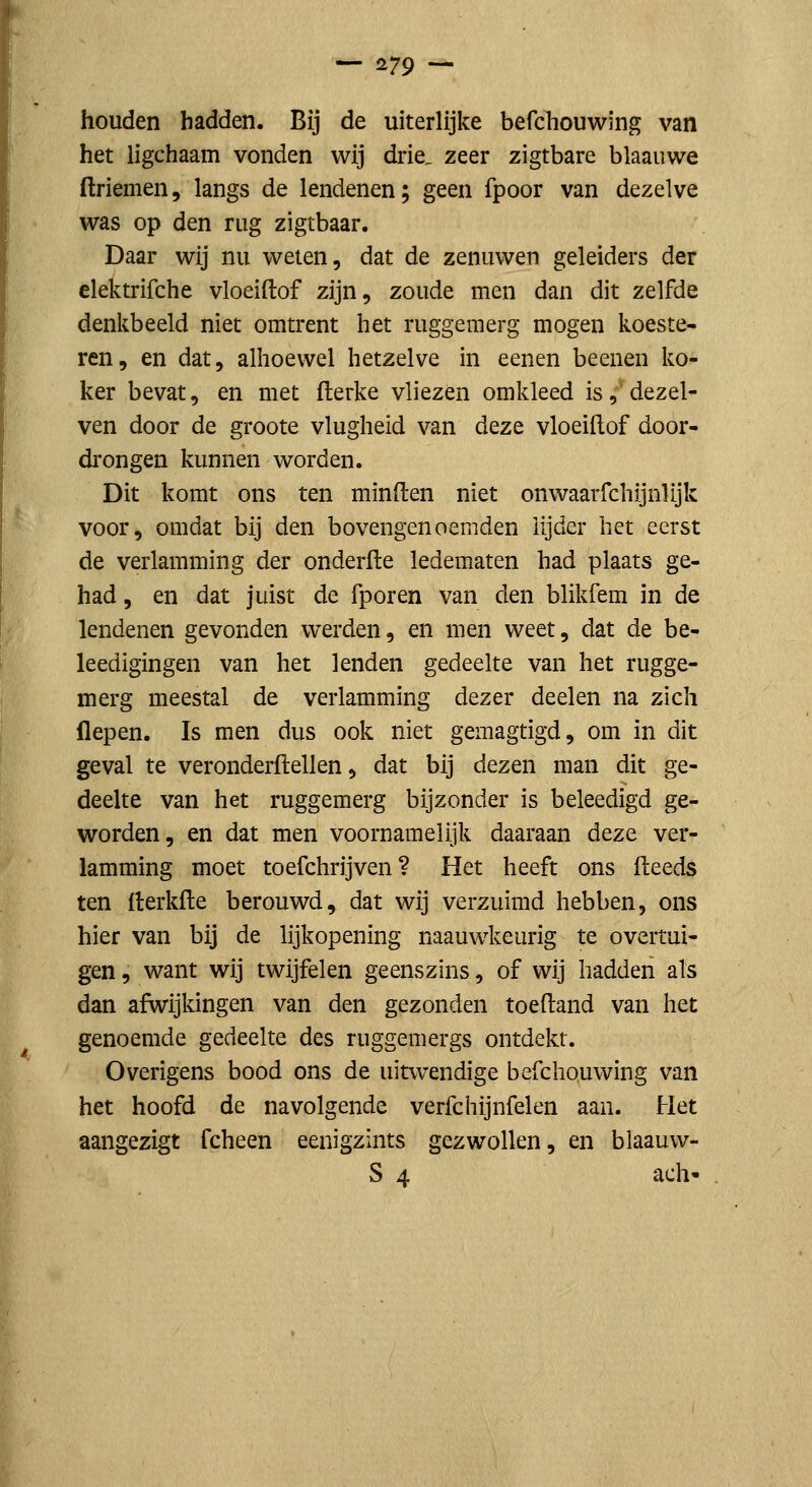 houden badden. Bij de uiterlijke befchouwing van het ligchaam vonden wij drie, zeer zigtbare blaauwe ftriemen, langs de lendenen; geen fpoor van dezelve was op den rug zigtbaar. Daar wij nu weten, dat de zenuwen geleiders der elektrifche vloeiftof zijn, zoude men dan dit zelfde denkbeeld niet omtrent het ruggemerg mogen koeste- ren, en dat, alhoewel hetzelve m eenen beenen ko- ker bevat, en met flerke vliezen omkleed is, dezel- ven door de groote vlugheid van ditzt vloeiftof door- drongen kunnen worden. Dit komt ons ten minden niet onwaarfchijnlijk voor, omdat bij den bovengenoemden lijder het eerst de verlamming der onderfte ledematen had plaats ge- had , en dat juist de fporen van den blikfem in de lendenen gevonden werden, en men weet, dat de be- leedigingen van het lenden gedeelte van het rugge- merg meestal de verlamming dezer deelen na zich flepen. Is men dus ook niet gemagtigd, om in dit geval te veronderftellen, dat bij dezen man dit ge- deelte van het ruggemerg bijzonder is beleedigd ge- worden, en dat men voornamelijk daaraan deze ver- lamming moet toefchrijven ? Het heeft ons (leeds ten fterkfte berouwd, dat wij verzuimd hebben, ons hier van bij de lijkopening naauwkeurig te overtui- gen , want wij twijfelen geenszins, of wij hadden als dan afwijkingen van den gezonden toeftand van het genoemde gedeelte des ruggemergs ontdekt. Overigens bood ons de uitwendige befchouwing van het hoofd de navolgende verfchijnfelen aan. Het aangezigt fcheen eenigzints gezwollen, en blaauw- S 4 ach-