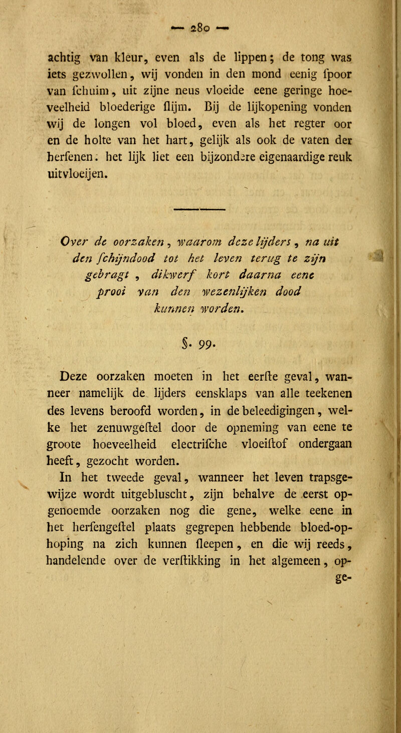 *— zBo — acbtig van kleur, even als de lippen; de tong was iets gezwollen, wij vonden in den mond eenig fpoor van ichuim, uit zijne neus vloeide eene geringe hoe- veelheid bloederige flijm. Bij de lijkopening vonden wij de longen vol bloed, even als het regter oor en de holte van het hart, gelijk als ook de vaten der berfenen. het lijk liet een bijzondere eigenaardige reuk uitvloeijen. Over de oorzaken , 'waarom deze lijders , na uit den fchijndood tot het leven terug te zijn gcbragt , dihverf kort daarna eenc prooi van den 'wezenlijken dood kunnen 'worden. 99' Deze oorzaken moeten in het eerfte geval, wan- neer namelijk de lijders eensklaps van alle teekenen des levens beroofd worden, in debeleedigingen, wel- ke het zenuwgeftel door de opneming van eene te groote hoeveelheid electrifche vloeidof ondergaan heeft, gezocht worden. In het tweede geval, wanneer het leven trapsge- wijze wordt uitgebluscht, zijn behalve de eerst op- genoemde oorzaken nog die gene, welke eene in het herfengeftel plaats gegrepen hebbende bloed-op- hoping na zich kunnen fleepen, en die wij reeds, handelende over de verftikking in het algemeen, op- ge-
