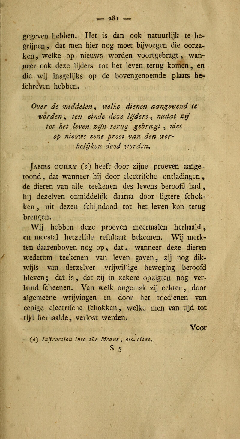 gegeven hebben. Het is dan ook natuurlijk te be- grijpen, dat men hier nog moet bijvoegen die oorza- ken, welke op nieuws worden voortgebragt, wan- neer ook deze lijders tot het leven terug komen, en die wij insgelijks op de bovengenoemde plaats be- fchreven hebben. Over de middelen, 'welke dienen aangey\?end U 'wórden^ ten einde deze lijders^ nadat zij tot het leven zijn terug gebragt, niet op niewws eene prooi van den wer^ ke lij ken dood worden, James curry (o) heeft door zijne proeven aange- toond, dat wanneer hij door electrifche ontladingen, de dieren van alle teekenen des levens beroofd had, hij dezelven onmiddelijk daarna door ligtere fchok- ken 5 uit dezen fchijndood tot het leven kon terug brengen. Wij hebben deze proeven meermalen herhaald, en meestal hetzelfde refultaat bekomen. Wij merk- ten daarenboven nog op, dat, wanneer deze dieren wederom teekenen van leven gaven, zij nog dik- wijls van derzelver vrijwillige beweging beroofd bleven; dat is, dat zij in zekere opzigten nog ver- lamd fcheenen. Van welk ongemak zij echter, door algemeene wrijvingen en door het toedienen van eenige electrifche fchokken, welke men van tijd tot tijd herhaalde, verlost werden. Voor (o) Injli'tiction into the Means, etc, citat» S 5