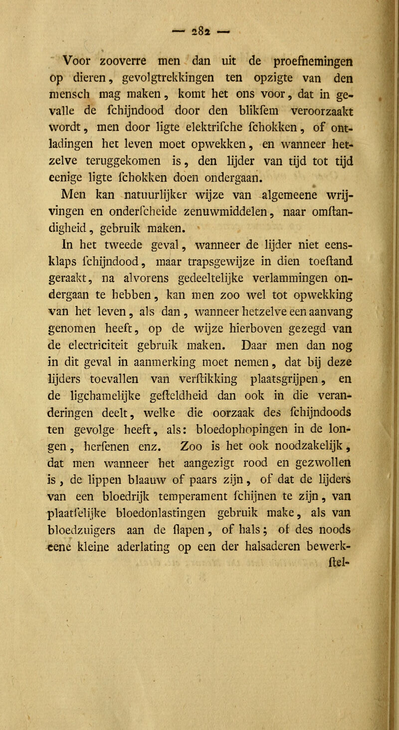Voor zooverre men dan uit de proefnemingen op dieren, gevolgtrekkingen ten opzigte van den niensch mag maken, komt het ons voor, dat in ge- valle de fchijndood door den blikfem veroorzaakt wordt, men door ligte elektrifche fchokken, of ont- ladingen het leven moet opwekken, en wanneer het- zelve teruggekomen is, den lijder van tijd tot tijd eenige ligte fchokken doen ondergaan. Men kan natuurlijker wijze van algemeene wrij- vingen en onderfcheide zenuwmiddelen, naar omftan- digheid, gebruik maken. In het tweede geval, wanneer de lijder niet eens- klaps fchijndood, maar trapsgewijze in dien toeftand geraakt, na alvorens gedeeltelijke verlammingen on- dergaan te hebben, kan men zoo wel tot opwekking van het leven, als dan, wanneer hetzelve een aanvang genomen heeft, op de wijze hierboven gezegd van de electriciteit gebruik maken. Daar men dan nog in dit geval in aanmerking moet nemen, dat bij deze lijders toevallen van verflikldng plaatsgrijpen, en de ligchamelijke gefteldheid dan ook in die veran- deringen deelt, welke die oorzaak des fchijndoods ten gevolge heeft, als: bloedophopingen in de lon- gen , herfenen enz. Zoo is het ook noodzakelijk, dat men wanneer het aangezigc rood en gezwollen is , de lippen blaauw of paars zijn, of dat de lijders van een bloedrijk temperament fchijnen te zijn, van plaatfelijke bloedonlastingen gebruik make, als van bloedzuigers aan de flapen, of hals; ot des noods -eene kleine aderlating op een der halsaderen bewerk- ftel-