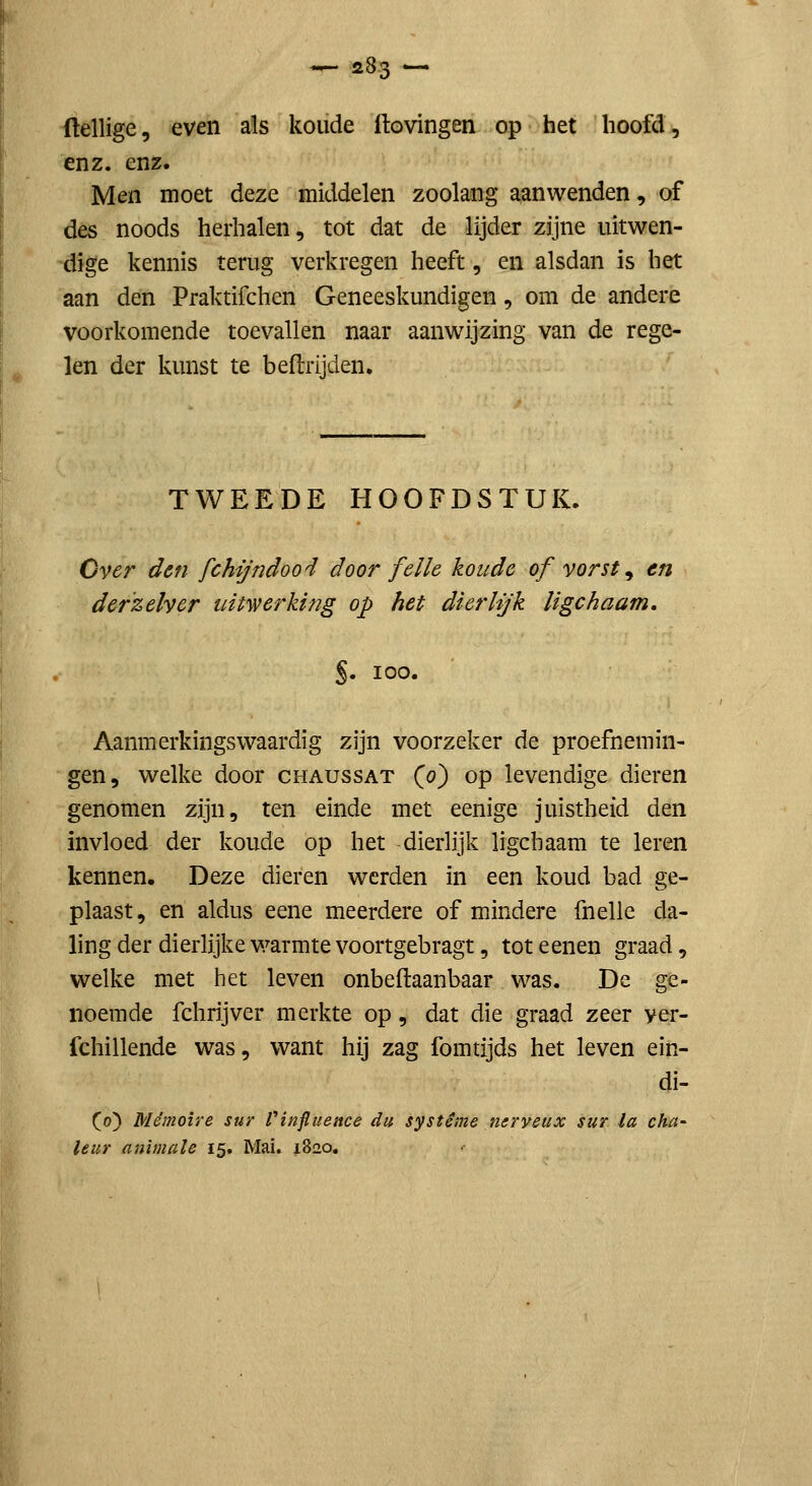(lellige, even als koude ftovingen op het hoofd, enz. enz. Men moet deze middelen zoolang aanwenden, of des noods herhalen, tot dat de lijder zijne uitwen- dige kennis terug verkregen heeft, en alsdan is het aan den Praktifchen Geneeskundigen, om de andere voorkomende toevallen naar aanwijzing van de rege- len der kunst te beftrijden. TWEEDE HOOFDSTUK. Over den fchijndood door felle koude of vorst ^ en derzelver ui werking op het dierhjk ligchaam, S- 100. Aanmerkingswaardig zijn voorzeker de proefnemin- gen, welke door chaussat (0) op levendige dieren genomen zijn, ten einde met eenige juistheid den invloed der koude op het dierlijk ligchaam te leren kennen. Deze dieren werden in een koud bad ge- plaast, en aldus eene meerdere of mindere fnelle da- ling der dierlijke warmte voortgebragt, tot e enen graad, welke met het leven onbeftaanbaar was. De ge- noemde fchrijver merkte op, dat die graad zeer yer- fchillende was, want hij zag fomtijds het leven ein- di- (o) Mémoire sur finfluence du systéme neryeux sur la cha- leur animale 15. Mai. 1820.