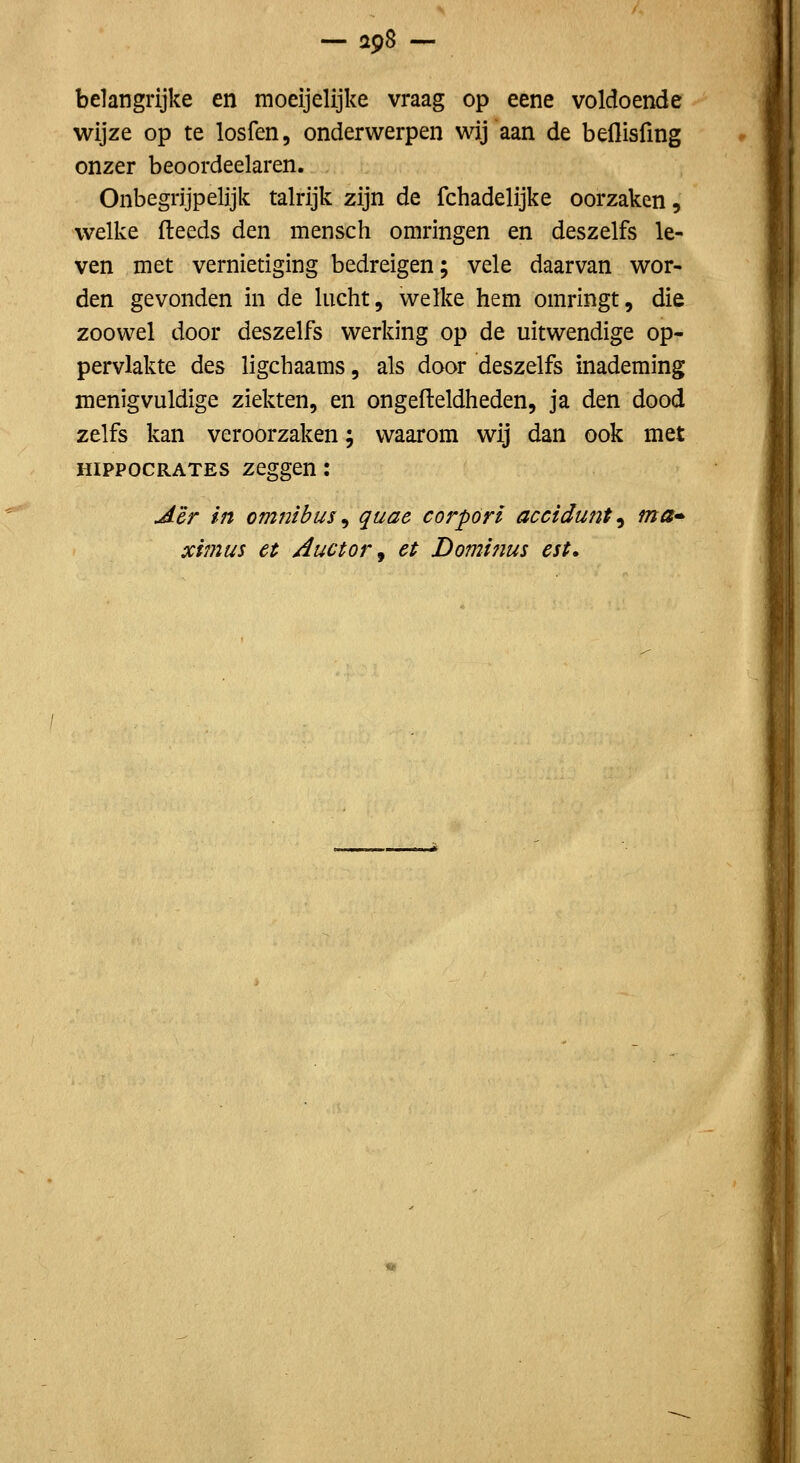 — apS — belangrijke en moeijelijke vraag op eene voldoende wijze op te losfen, onderwerpen wij aan de beflisfing onzer beoordeelaren. Onbegrijpelijk talrijk zijn de fchadelijke oorzaken, welke (leeds den mensch omringen en deszelfs le- ven met vernietiging bedreigen; vele daarvan wor- den gevonden in de lucht, welke hem omringt, die zoowel door deszelfs werking op de uitwendige op- pervlakte des ligchaams, als door deszelfs inademing menigvuldige ziekten, en ongefteldheden, ja den dood zelfs kan veroorzaken; waarom wij dan ook met HippocRATES zeggen: Aêr in omnibus ^ quae corpóri accidunt^ ma» ximus et Auctor, et Dominus est.