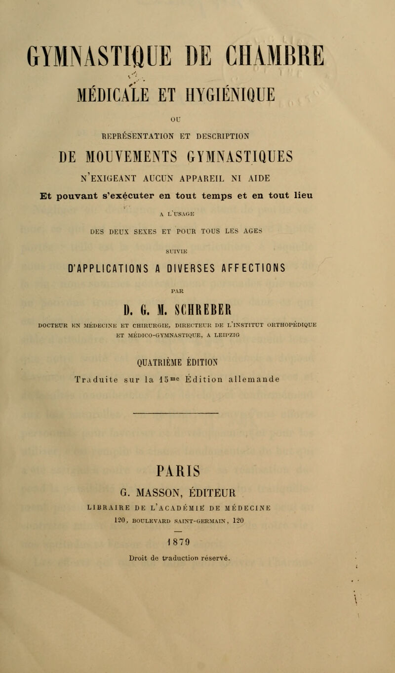 MÉDICALE ET HYGIÉNIQUE ou REPRÉSENTATION ET DESCRIPTION DE MOUVEMENTS GYMNASTIQUES n'exigeant aucun appareil ni aide Et pouvant s'exécuter en tout temps et en tout lieu A L'USAGE DES DEUX SEXES ET POUR TOUS LES AGES SUIVIE D'APPLICATIONS A DIVERSES AFFECTIONS PAR D. G. M. SCHREBER DOCTEUR BH MÉDECINE ET CHIRURGIE, DIRECTEUR DE L'iNSTITUT ORTHOPÉDIQUE ET MÉDICO-GYMNASTIQUE, A LEIPZIG QUATRIÈME ÉDITION Traduite sur la 15me Édition allemande PARIS G. MASSON, ÉDITEUR LIBRAIRE DE L'ACADÉMIE DE MÉDECINE 120, BOULEVARD SAINT-GERMAIN, 120 1879 Droit de traduction réservé.