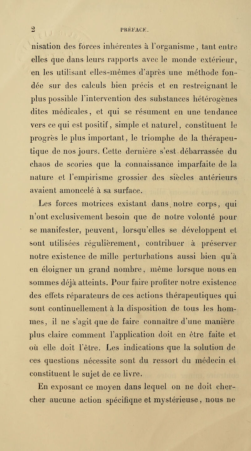 irisation des forces inhérentes à l'organisme, tant entre elles que dans leurs rapports avec le monde extérieur, en les utilisant elles-mêmes d'après une méthode fon- dée sur des calculs bien précis et en restreignant le plus possible l'intervention des substances hétérogènes dites médicales, et qui se résument en une tendance vers ce qui est positif, simple et naturel, constituent le progrès le plus important, le triomphe de la thérapeu- tique de nos jours. Cette dernière s'est débarrassée du chaos de scories que la connaissance imparfaite de la nature et l'empirisme grossier des siècles antérieurs avaient amoncelé à sa surface. Les forces motrices existant dans, notre corps, qui n'ont exclusivement besoin que de notre volonté pour se manifester, peuvent, lorsqu'elles se développent et sont utilisées régulièrement, contribuer à préserver notre existence de mille perturbations aussi bien qu'à en éloigner un grand nombre, même lorsque nous en sommes déjà atteints. Pour faire profiter notre existence des effets réparateurs de ces actions thérapeutiques qui sont continuellement à la disposition de tous les hom- mes, il ne s'agit que de faire connaître d'une manière plus claire comment l'application doit en être faite et où elle doit l'être. Les indications que la solution de ces questions nécessite sont du ressort du médecin et constituent le sujet de ce livre. En exposant ce moyen dans lequel on ne doit cher- cher aucune action spécifiqne et mystérieuse, nous ne