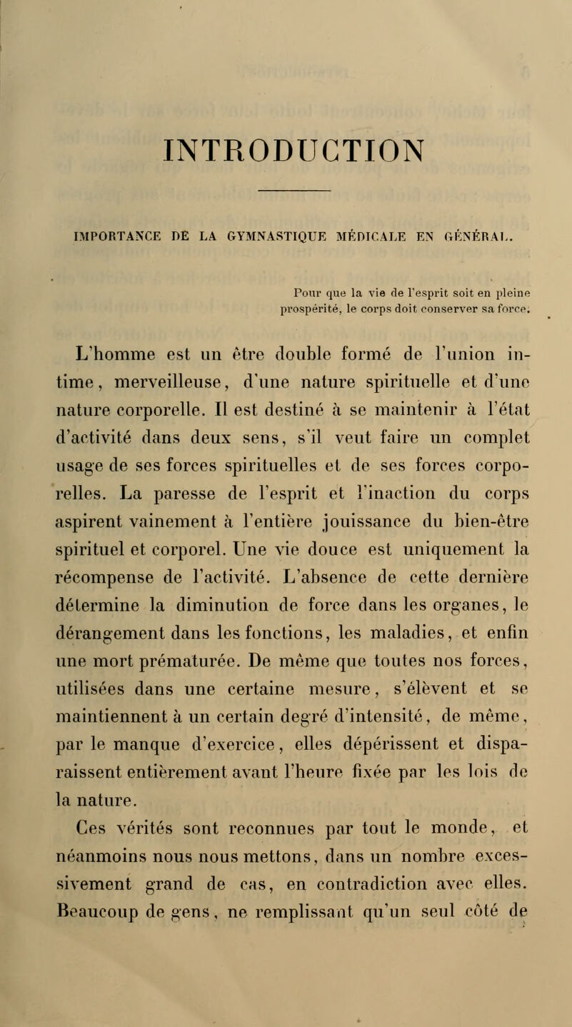 INTRODUCTION IMPORTANCE DE LA GYMNASTIQUE MÉDICALE EN GÉNÉRAL. Pour que la vie de l'esprit soit en pleine prospérité, le corps doit conserver sa force. L'homme est un être double formé de l'union in- time , merveilleuse, d'une nature spirituelle et d'une nature corporelle. Il est destiné à se maintenir à l'état d'activité dans deux sens, s'il veut faire un complet usage de ses forces spirituelles et de ses forces corpo- relles. La paresse de l'esprit et l'inaction du corps aspirent vainement à l'entière jouissance du bien-être spirituel et corporel. Une vie douce est uniquement la récompense de l'activité. L'absence de cette dernière détermine la diminution de force dans les organes, le dérangement dans les fonctions, les maladies, et enfin une mort prématurée. De même que toutes nos forces, utilisées dans une certaine mesure, s'élèvent et se maintiennent à un certain degré d'intensité, de même, par le manque d'exercice, elles dépérissent et dispa- raissent entièrement avant l'heure fixée par les lois de la nature. Ces vérités sont reconnues par tout le monde, et néanmoins nous nous mettons, dans un nombre exces- sivement grand de cas, en contradiction avec elles. Beaucoup de gens, ne remplissant qu'un seul côté de