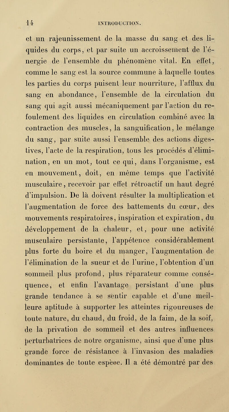 et un rajeunissement de la masse du sang et des li- quides du corps, et par suite un accroissement de l'é- nergie de l'ensemble du phénomène vital. En effet, comme le sang est la source commune à laquelle toutes les parties du corps puisent leur nourriture, l'afflux du sang en abondance, l'ensemble de la circulation du sang qui agit aussi mécaniquement par l'action du re- foulement des liquides en circulation combiné avec la contraction des muscles, la sanguification, le mélange du sang, par suite aussi l'ensemble des actions diges- tives, l'acte de la respiration, tous les procédés d'élimi- nation, en un mot, tout ce qui, dans l'organisme, est en mouvement, doit, en même temps que l'activité musculaire, recevoir par effet rétroactif un haut degré d'impulsion. De là doivent résulter la multiplication et l'augmentation de force des battements du cœur, des mouvements respiratoires, inspiration et expiration, du développement de la chaleur, et, pour une activifé musculaire persistante, l'appétence considérablement plus forte du boire et du manger, l'augmentation de l'élimination de la sueur et de l'urine, l'obtention d'un sommeil plus profond, plus réparateur comme consé- quence, et enfin l'avantage persistant d'une plus grande tendance à se sentir capable et d'une meil- leure aptitude à supporter les atteintes rigoureuses de toute nature, du chaud, du froid, de la faim, de la soif, de la privation de sommeil et des autres influences perturbatrices de notre organisme, ainsi que d'une plus grande force de résistance à l'invasion des maladies dominantes de toute espèoe. Il a été démontré par des