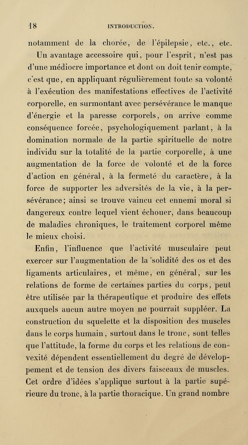 notamment Je la chorée, de l'épilepsie, etc., etc. Un avantage accessoire qui, pour l'esprit, n'est pas d'une médiocre importance et dont on doit tenir compte, c'est que, en appliquant régulièrement toute sa volonté à l'exécution des manifestations effectives de l'activité corporelle, en surmontant avec persévérance le manque d'énergie et la paresse corporels, on arrive comme conséquence forcée, psychologiquement parlant, à la domination normale de la partie spirituelle de notre individu sur la totalité de la partie corporelle, à une augmentation de la force de volonté et de la force d'action en général, à la fermeté du caractère, à la force de supporter les adversités de la vie, à la per- sévérance; ainsi se trouve vaincu cet ennemi moral si dangereux contre lequel vient échouer, dans beaucoup de maladies chroniques, le traitement corporel même le mieux choisi. Enfin, l'influence que l'activité musculaire peut exercer sur l'augmentation de la 'solidité des os et des ligaments articulaires, et même, en général, sur les relations de forme de certaines parties du corps, peut être utilisée par la thérapeutique et produire des effets auxquels aucun autre moyen ne pourrait suppléer. La construction du squelette et la disposition des muscles dans le corps humain, surtout dans le tronc, sont telles que l'attitude, la forme du corps et les relations de con- vexité dépendent essentiellement du degré de dévelop- pement et de tension des divers faisceaux de muscles. Cet ordre d'idées s'applique surtout à la partie supé- rieure du tronc, à la partie thoracique. Un grand nombre