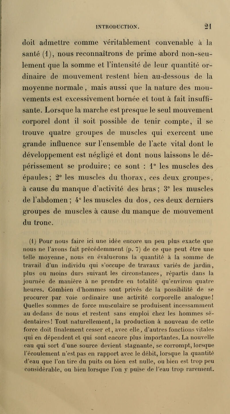 doit admettre comme véritablement convenable à la santé (1), nous reconnaîtrons de prime abord non-seu- lement que la somme et l'intensité de leur quantité or- dinaire de mouvement restent bien au-dessous de la moyenne normale, mais aussi que la nature des mou- vements est excessivement bornée et tout à fait insuffi- sante. Lorsque la marche est presque le seul mouvement corporel dont il soit possible de tenir compte, il se trouve quatre groupes de muscles qui exercent une grande influence sur l'ensemble de l'acte vital dont le développement est négligé et dont nous laissons le dé- périssement se produire; ce sont : 1° les muscles des épaules; 2° les muscles du thorax, ces deux groupes, à cause du manque d'activité des bras ; 3° les muscles de l'abdomen ; 4° les muscles du dos, ces deux derniers groupes de muscles à cause du manque de mouvement du tronc. (1) Pour nous faire ici une idée encore un peu plus exacte que nous ne l'avons fait précédemment (p. 7) de ce que peut être une telle moyenne, nous en évaluerons la quantité à la somme de travail d'un individu qui s'occupe de travaux variés de jardin, plus ou moins durs suivant les circonstances, répartis dans la journée de manière à ne prendre en totalité qu'environ quatre heures. Combien d'hommes sont privés de la possibilité de se procurer par voie ordinaire une activité corporelle analogue! Quelles sommes de force musculaire se produisent incessamment au dedans de nous et restent sans emploi chez les hommes sé- dentaires! Tout naturellement, la production à nouveau de cette force doit finalement cesser et, avec elle, d'autres fonctions vitales qui en dépendent et qui sont encore plus importantes. La nouvelle eau qui sort d'une source devient stagnante, se corrompt, lorsque l'écoulement n'est pas en rapport avec le débit, lorsque la quantité d'eau que l'on tire du puits ou bien est nulle, ou bien est trop peu considérable, ou bien lorsque l'on y puise de l'eau trop rarement.