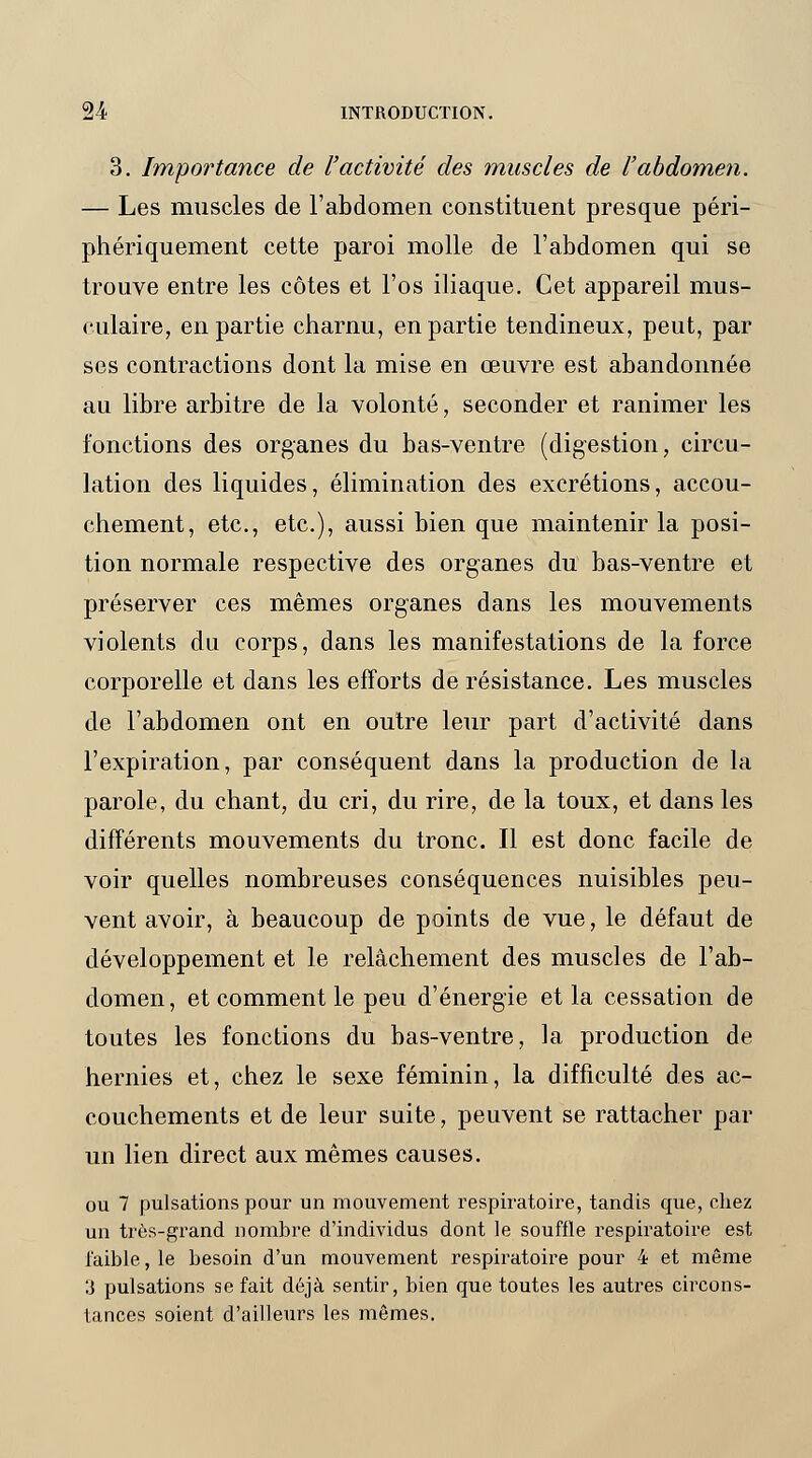 3. Importance de l'activité des muscles de l'abdomen. — Les muscles de l'abdomen constituent presque péri- phériquement cette paroi molle de l'abdomen qui se trouve entre les côtes et l'os iliaque. Cet appareil mus- culaire, en partie charnu, en partie tendineux, peut, par ses contractions dont la mise en œuvre est abandonnée au libre arbitre de la volonté, seconder et ranimer les fonctions des organes du bas-ventre (digestion, circu- lation des liquides, élimination des excrétions, accou- chement, etc., etc.), aussi bien que maintenir la posi- tion normale respective des organes du bas-ventre et préserver ces mêmes organes dans les mouvements violents du corps, dans les manifestations de la force corporelle et dans les efforts de résistance. Les muscles de l'abdomen ont en outre leur part d'activité dans l'expiration, par conséquent dans la production de la parole, du chant, du cri, du rire, de la toux, et dans les différents mouvements du tronc. Il est donc facile de voir quelles nombreuses conséquences nuisibles peu- vent avoir, à beaucoup de points de vue, le défaut de développement et le relâchement des muscles de l'ab- domen, et comment le peu d'énergie et la cessation de toutes les fonctions du bas-ventre, la production de hernies et, chez le sexe féminin, la difficulté des ac- couchements et de leur suite, peuvent se rattacher par un lien direct aux mêmes causes. ou 7 pulsations pour un mouvement respiratoire, tandis que, chez un très-grand nombre d'individus dont le souffle respiratoire est faible, le besoin d'un mouvement respiratoire pour 4 et même '.i pulsations se fait déjà sentir, bien que toutes les autres circons- tances soient d'ailleurs les mêmes.