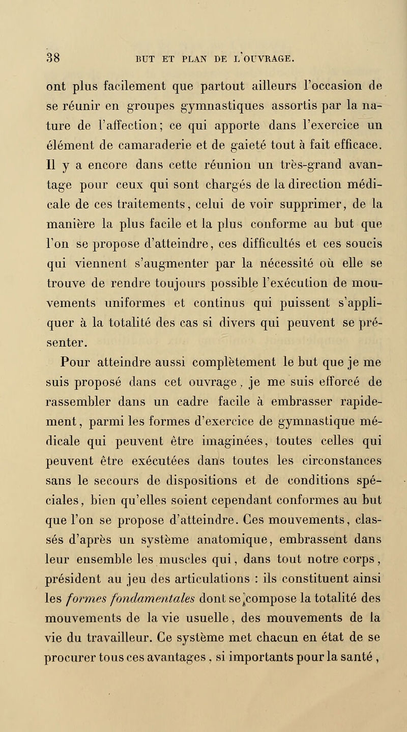 ont plus facilement que partout ailleurs l'occasion de se réunir en groupes gymnastiques assortis par la na- ture de l'affection; ce qui apporte dans l'exercice un élément de camaraderie et de gaieté tout à fait efficace. Il y a encore dans cette réunion un très-grand avan- tage pour ceux qui sont chargés de la direction médi- cale de ces traitements, celui de voir supprimer, de la manière la plus facile et la plus conforme au but que l'on se propose d'atteindre, ces difficultés et ces soucis qui viennent s'augmenter par la nécessité où elle se trouve de rendre toujours possible l'exécution de mou- vements uniformes et continus qui puissent s'appli- quer à la totalité des cas si divers qui peuvent se pré- senter. Pour atteindre aussi complètement le but que je me suis proposé dans cet ouvrage. je me suis efforcé de rassembler dans un cadre facile à embrasser rapide- ment , parmi les formes d'exercice de gymnastique mé- dicale qui peuvent être imaginées, toutes celles qui peuvent être exécutées dans toutes les circonstances sans le secours de dispositions et de conditions spé- ciales , bien qu'elles soient cependant conformes au but que l'on se propose d'atteindre. Ces mouvements, clas- sés d'après un système anatomique, embrassent dans leur ensemble les muscles qui, dans tout notre corps, président au jeu des articulations : ils constituent ainsi les formes fondamentales dont se^compose la totalité des mouvements de la vie usuelle, des mouvements de la vie du travailleur. Ce système met chacun en état de se procurer tous ces avantages , si importants pour la santé ,