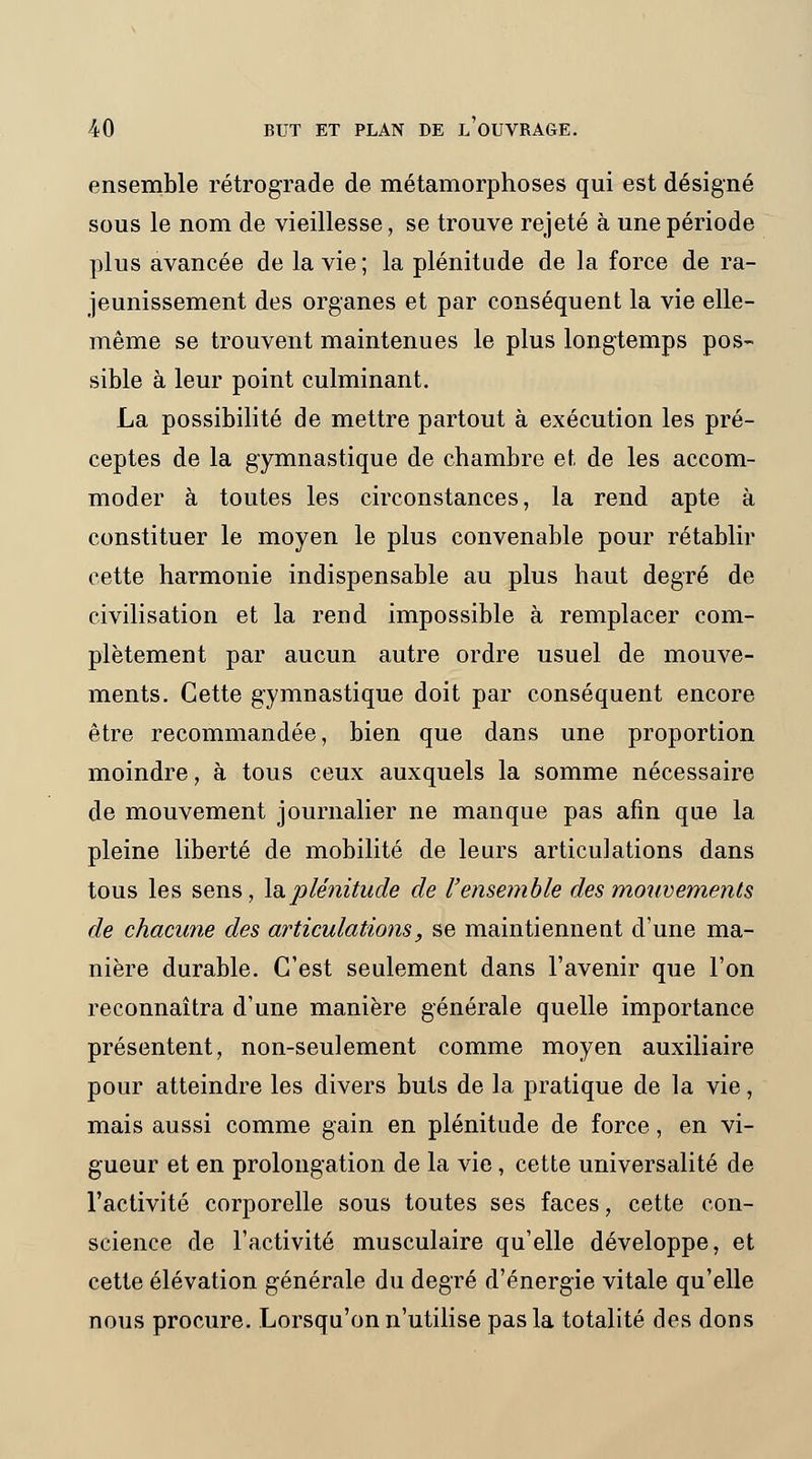 ensemble rétrograde de métamorphoses qui est désigné sous le nom de vieillesse, se trouve rejeté à une période plus avancée de la vie ; la plénitude de la force de ra- jeunissement des organes et par conséquent la vie elle- même se trouvent maintenues le plus longtemps pos- sible à leur point culminant. La possibilité de mettre partout à exécution les pré- ceptes de la gymnastique de chambre et de les accom- moder à toutes les circonstances, la rend apte à constituer le moyen le plus convenable pour rétablir cette harmonie indispensable au plus haut degré de civilisation et la rend impossible à remplacer com- plètement par aucun autre ordre usuel de mouve- ments. Cette gymnastique doit par conséquent encore être recommandée, bien que dans une proportion moindre, à tous ceux auxquels la somme nécessaire de mouvement journalier ne manque pas afin que la pleine liberté de mobilité de leurs articulations dans tous les sens, la plénitude de l'ensemble des mouvements de chacune des articulations, se maintiennent d'une ma- nière durable. C'est seulement dans l'avenir que l'on reconnaîtra d'une manière générale quelle importance présentent, non-seulement comme moyen auxiliaire pour atteindre les divers buts de la pratique de la vie, mais aussi comme gain en plénitude de force, en vi- gueur et en prolongation de la vie, cette universalité de l'activité corporelle sous toutes ses faces, cette con- science de l'activité musculaire qu'elle développe, et cette élévation générale du degré d'énergie vitale qu'elle nous procure. Lorsqu'on n'utilise pas la totalité des dons