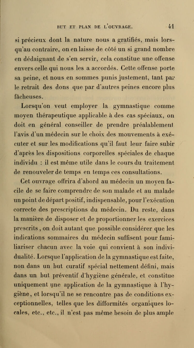 si précieux dont la nature nous a gratifiés, mais lors- qu'au contraire, on en laisse de côté un si grand nombre en dédaignant de s'en servir, cela constitue une offense envers celle qui nous les a accordés. Cette offense porte sa peine, et nous en sommes punis justement, tant par le retrait des dons que par d'autres peines encore plus fâcheuses. Lorsqu'on veut employer la gymnastique comme moyen thérapeutique applicable à des cas spéciaux, on doit en général conseiller de prendre préalablement l'avis d'un médecin sur le choix des mouvements à exé- cuter et sur les modifications qu'il faut leur faire subir d'après les dispositions corporelles spéciales de chaque individu : il est même utile dans le cours du traitement de renouveler de temps en temps ces consultations. Cet ouvrage offrira d'abord au médecin un moyen fa- cile de se faire comprendre de son malade et au malade un point de départ positif, indispensable, pour l'exécution correcte des prescriptions du médecin. Du reste, dans la manière de disposer et de proportionner les exercices prescrits , on doit autant que possible considérer que les indications sommaires du médecin suffisent pour fami- liariser chacun avec la voie qui convient à son indivi- dualité. Lorsque l'application de la gymnastique est faite, non dans un but curatif spécial nettement défini, mais dans un but préventif d'hygiène générale, et constitue uniquement une application de la gymnastique à l'hy- giène , et lorsqu'il ne se rencontre pas de conditions ex- ceptionnelles, telles que les difformités organiques lo- cales, etc., etc., il n'est pas même besoin de plus ample