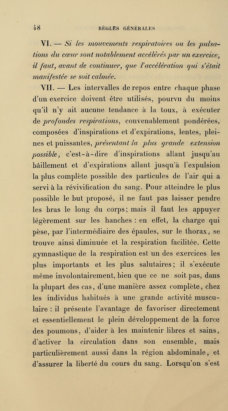 VI. — Si les mouvements respiratoires ou les pulsa- tions du cœur sont notablement accélérés par un exercice, il faut, avant de continuer, que l'accélération qui s'était manifestée se soit calmée. VII. — Les intervalles de repos entre chaque phase d'un exercice doivent être utilisés, pourvu du moins qu'il n'y ait aucune tendance à la toux, à exécuter de profondes respirations, convenablement pondérées, composées d'inspirations et d'expirations, lentes, plei- nes et puissantes, présentant la plus grande extension possible, c'est-à-dire d'inspirations allant jusqu'au bâillement et d'expirations allant jusqu'à l'expulsion la plus complète possible des particules de l'air qui a servi à la révivification du sang. Pour atteindre le plus possible le but proposé, il ne faut pas laisser pendre les bras le long du corps; mais il faut les appuyer légèrement sur les hanches : en effet, la charge qui pèse, par l'intermédiaire des épaules, sur le thorax, se trouve ainsi diminuée et la respiration facilitée. Cette gymnastique de la respiration est un des exercices les plus importants et les plus salutaires ; il s'exécute même involontairement, bien que ce ne soit pas, dans la plupart des cas, d'une manière assez complète, chez les individus habitués à une grande activité muscu- laire : il présente l'avantage de favoriser directement et essentiellement le plein développement de la force des poumons, d'aider à les maintenir libres et sains, d'activer la circulation dans son ensemble, mais particulièrement aussi dans la région abdominale, et d'assurer la liberté du cours du sang. Lorsqu'on s'est