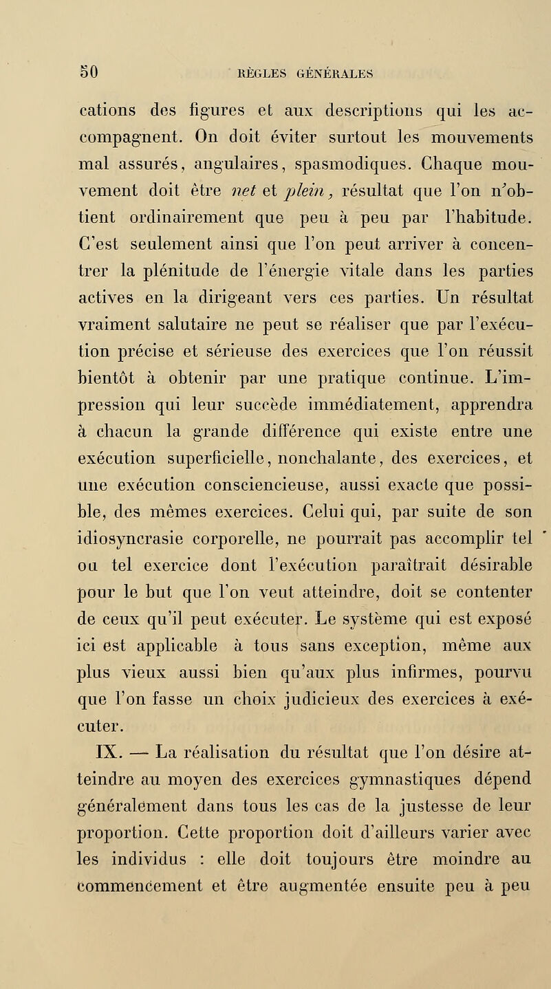 cations des figures et aux descriptions qui les ac- compagnent. On doit éviter surtout les mouvements mal assurés, angulaires, spasmodiques. Chaque mou- vement doit être net et plein, résultat que l'on n'ob- tient ordinairement que peu à peu par l'habitude. C'est seulement ainsi que l'on peut arriver à concen- trer la plénitude de l'énergie vitale dans les parties actives en la dirigeant vers ces parties. Un résultat vraiment salutaire ne peut se réaliser que par l'exécu- tion précise et sérieuse des exercices que l'on réussit bientôt à obtenir par une pratique continue. L'im- pression qui leur succède immédiatement, apprendra à chacun la grande différence qui existe entre une exécution superficielle, nonchalante, des exercices, et Une exécution consciencieuse, aussi exacte que possi- ble, des mêmes exercices. Celui qui, par suite de son idiosyncrasie corporelle, ne pourrait pas accomplir tel ou tel exercice dont l'exécution paraîtrait désirable pour le but que l'on veut atteindre, doit se contenter de ceux qu'il peut exécuter. Le système qui est exposé ici est applicable à tous sans exception, même aux plus vieux aussi bien qu'aux plus infirmes, pourvu que l'on fasse un choix judicieux des exercices à exé- cuter. IX. — La réalisation du résultat que l'on désire at- teindre au moyen des exercices gymnastiques dépend généralement dans tous les cas de la justesse de leur proportion. Cette proportion doit d'ailleurs varier avec les individus : elle doit toujours être moindre au commencement et être augmentée ensuite peu à peu