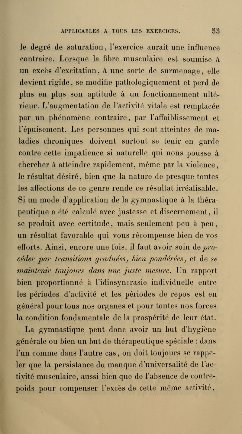 le degré de saturation, l'exercice aurait une influence contraire. Lorsque la fibre musculaire est soumise à un excès d'excitation, à une sorte de surmenage, elle devient rigide, se modifie pathologïquement et perd de plus en plus son aptitude à un fonctionnement ulté- rieur. L'augmentation de l'activité vitale est remplacée par un phénomène contraire, par l'affaiblissement et l'épuisement. Les personnes qui sont atteintes de ma- ladies chroniques doivent surtout se tenir en garde contre cette impatience si naturelle qui nous pousse à chercher à atteindre rapidement, même par la violence, le résultat désiré, bien que la nature de presque toutes les affections de ce genre rende ce résultat irréalisable. Si un mode d'application de la gymnastique à la théra- peutique a été calculé avec justesse et discernement, il se produit avec certitude, mais seulement peu h peu, un résultat favorable qui vous récompense bien de vos efforts. Ainsi, encore une fois, il faut avoir soin de pro- cède?' par transitions graduées, bien pondérées, et de se maintenir toujours dans une juste mesure. Un rapport bien proportionné à l'idiosyncrasie individuelle entre les périodes d'activité et les périodes de repos est en général pour tous nos organes et pour toutes nos forces la condition fondamentale de la prospérité de leur état. La gymnastique peut donc avoir un but d'hygiène générale ou bien un but de thérapeutique spéciale : dans l'un comme dans l'autre cas, on doit toujours se rappe- ler que la persistance du manque d'universalité de l'ac- tivité musculaire, aussi bien que de l'absence de contre- poids pour compenser l'excès de cette même activité,