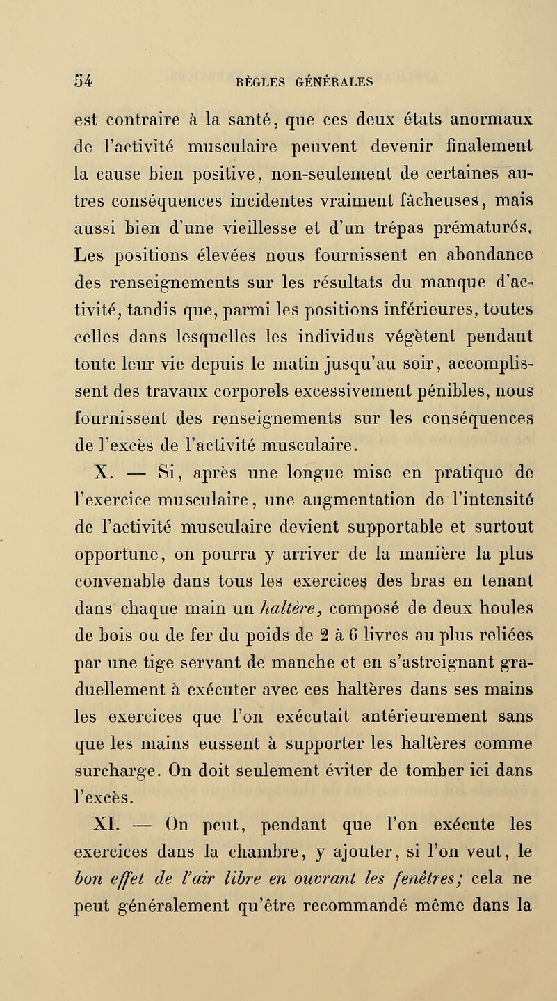 est contraire à la santé, que ces deux états anormaux de l'activité musculaire peuvent devenir finalement la cause bien positive, non-seulement de certaines au- tres conséquences incidentes vraiment fâcheuses, mais aussi bien d'une vieillesse et d'un trépas prématurés. Les positions élevées nous fournissent en abondance des renseignements sur les résultats du manque d'ac- tivité, tandis que, parmi les positions inférieures, toutes celles dans lesquelles les individus végètent pendant toute leur vie depuis le matin jusqu'au soir, accomplis- sent des travaux corporels excessivement pénibles, nous fournissent des renseignements sur les conséquences de l'excès de l'activité musculaire. X. — Si, après une longue mise en pratique de l'exercice musculaire, une augmentation de l'intensité de l'activité musculaire devient supportable et surtout opportune, on pourra y arriver de la manière la plus convenable dans tous les exercices des bras en tenant dans chaque main un haltère, composé de deux houles de bois ou de fer du poids de 2 à 6 livres au plus reliées par une tige servant de manche et en s'astreignant gra- duellement à exécuter avec ces haltères dans ses mains les exercices que l'on exécutait antérieurement sans que les mains eussent à supporter les haltères comme surcharge. On doit seulement éviter de tomber ici dans l'excès. XI. — On peut, pendant que l'on exécute les exercices dans la chambre, y ajouter, si l'on veut, le bon effet de l'air libre en ouvrant les fenêtres; cela ne peut généralement qu'être recommandé même dans la