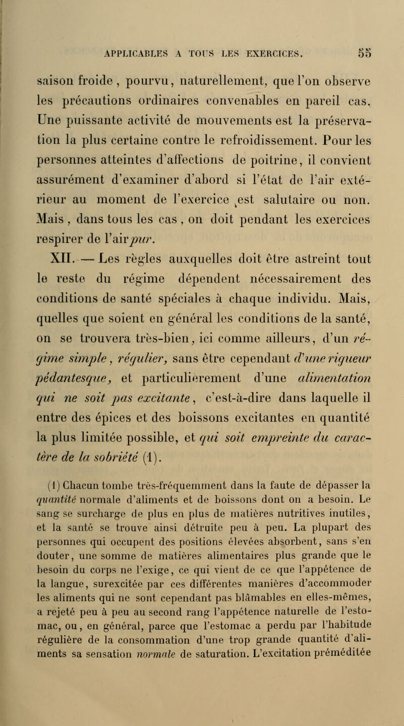 saison froide , pourvu, naturellement, que Ton observe les précautions ordinaires convenables en pareil cas. Une puissante activité de mouvements est la préserva- tion la plus certaine contre le refroidissement. Pour les personnes atteintes d'affections de poitrine, il convient assurément d'examiner d'abord si l'état de l'air exté- rieur au moment de l'exercice kest salutaire ou non. Mais , dans tous les cas , on doit pendant les exercices respirer de l'air pur. XII. — Les règles auxquelles doit être astreint tout le reste du régime dépendent nécessairement des conditions de santé spéciales à chaque individu. Mais, quelles que soient en général les conditions de la santé, on se trouvera très-bien, ici comme ailleurs, d'un ré- gime simple, régulier, sans être cependant d'une rigueur pédantesque, et particulièrement d'une alimentation qui ne soit pas excitante, c'est-à-dire dans laquelle il entre des épices et des boissons excitantes en quantité la plus limitée possible, et qui soit empreinte du carac- tère de la sobriété (1). (1) Chacun tombe très-fréquemment dans la faute de dépasser la quantité normale d'aliments et de boissons dont on a besoin. Le sang se surcharge de plus en plus de matières nutritives inutiles, et la santé se trouve ainsi détruite peu à peu. La plupart des personnes qui occupent des positions élevées absorbent, sans s'en douter, une somme de matières alimentaires plus grande que le besoin du corps ne l'exige, ce qui vient de ce que l'appétence de la langue, surexcitée par ces différentes manières d'accommoder les aliments qui ne sont cependant pas blâmables en elles-mêmes, a rejeté peu à peu au second rang l'appétence naturelle de l'esto- mac, ou, en général, parce que l'estomac a perdu par l'habitude régulière de la consommation d'une trop grande quantité d'ali- ments sa sensation normale de saturation. L'excitation préméditée