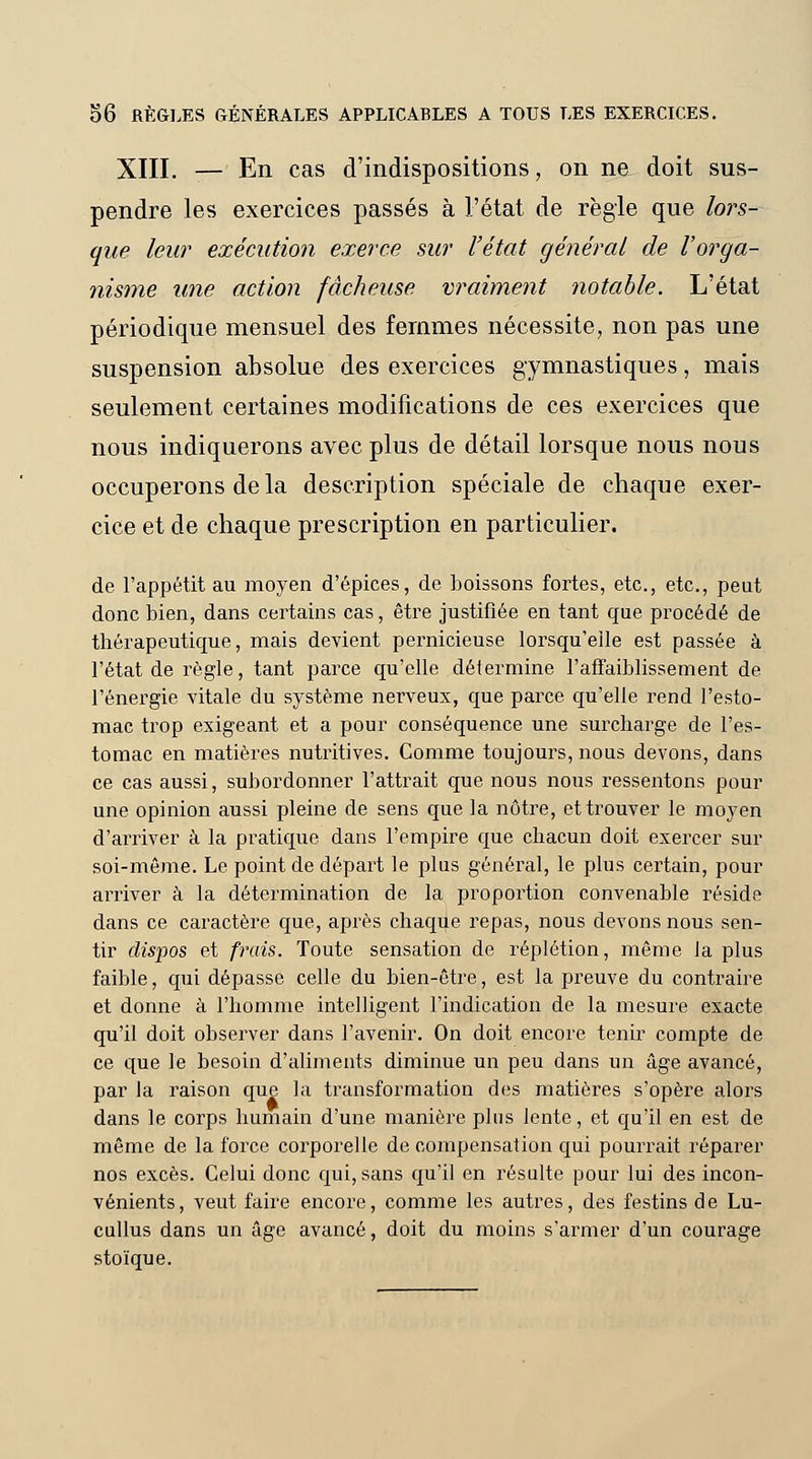 XIII. — En cas d'indispositions, on ne doit sus- pendre les exercices passés à l'état de règle que lors- que leur exécution exerce sur l'état général de l'orga- nisme une action fâcheuse vraiment notable. L'état périodique mensuel des femmes nécessite, non pas une suspension absolue des exercices gymnastiques, mais seulement certaines modifications de ces exercices que nous indiquerons avec plus de détail lorsque nous nous occuperons de la description spéciale de chaque exer- cice et de chaque prescription en particulier. de l'appétit au moyen d'épices, de boissons fortes, etc., etc., peut donc bien, dans certains cas, être justifiée en tant que procédé de thérapeutique, mais devient pernicieuse lorsqu'elle est passée à l'état de règle, tant parce qu'elle détermine l'affaiblissement de l'énergie vitale du système nerveux, que parce qu'elle rend l'esto- mac trop exigeant et a pour conséquence une surcharge de l'es- tomac en matières nutritives. Comme toujours, nous devons, dans ce cas aussi, subordonner l'attrait que nous nous ressentons pour une opinion aussi pleine de sens que la nôtre, et trouver le moyen d'arriver à la pratique dans l'empire que chacun doit exercer sur soi-même. Le point de départ le plus général, le plus certain, pour arriver à la détermination de la proportion convenable réside dans ce caractère que, après chaque repas, nous devons nous sen- tir dispos et frais. Toute sensation de réplétion, même Ja plus faible, qui dépasse celle du bien-être, est la preuve du contraire et donne à l'homme intelligent l'indication de la mesure exacte qu'il doit observer dans l'avenir. On doit encore tenir compte de ce que le besoin d'aliments diminue un peu dans un âge avancé, par la raison que la transformation des matières s'opère alors dans le corps humain d'une manière plus lente, et qu'il en est de même de la force corporelle de compensation qui pourrait réparer nos excès. Celui donc qui, sans qu'il en résulte pour lui des incon- vénients, veut faire encore, comme les autres, des festins de Lu- cullus dans un âge avancé, doit du moins s'armer d'un courage stoïque.