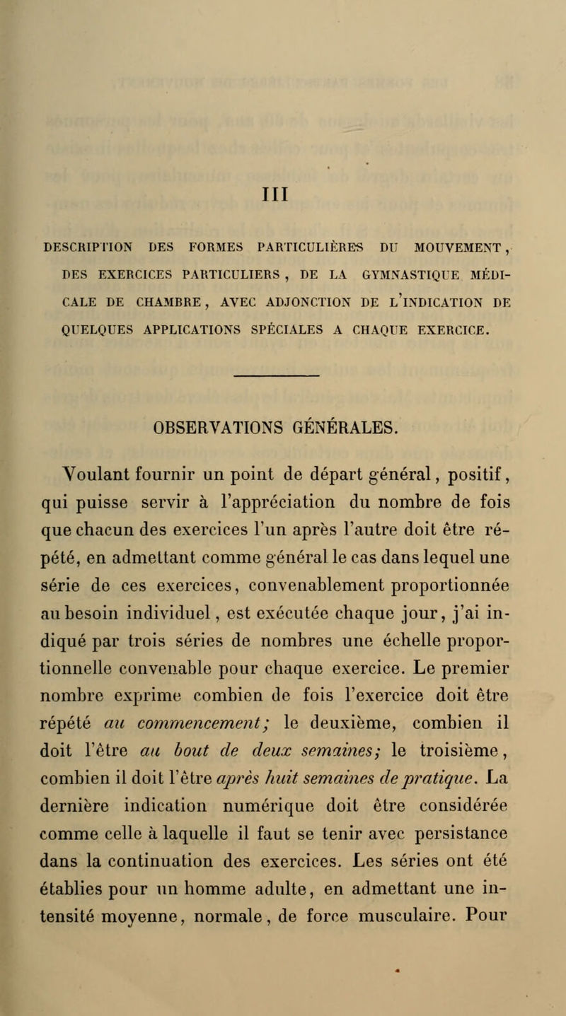 III DESCRIPTION DES FORMES PARTICULIÈRES DU MOUVEMENT, DES EXERCICES PARTICULIERS , DE LA GYMNASTIQUE MÉDI- CALE DE CHAMRRE , AVEC ADJONCTION DE L'iNDICATION DE QUELQUES APPLICATIONS SPÉCIALES A CHAQUE EXERCICE. OBSERVATIONS GENERALES. Voulant fournir un point de départ général, positif, qui puisse servir à l'appréciation du nombre de fois que chacun des exercices l'un après l'autre doit être ré- pété, en admettant comme général le cas dans lequel une série de ces exercices, convenablement proportionnée au besoin individuel, est exécutée chaque jour, j'ai in- diqué par trois séries de nombres une échelle propor- tionnelle convenable pour chaque exercice. Le premier nombre exprime combien de fois l'exercice doit être répété au commencement ; le deuxième, combien il doit l'être au bout de deux semaines; le troisième, combien il doit l'être après huit semâmes de pratique. La dernière indication numérique doit être considérée comme celle à laquelle il faut se tenir avec persistance dans la continuation des exercices. Les séries ont été établies pour un homme adulte, en admettant une in- tensité moyenne, normale, de force musculaire. Pour